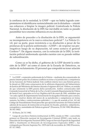 POLICÍA Y DEMOCRACIA EN BOLIVIA
126
la confianza de la sociedad, la GNSP —que no había logrado com-
prometerse ni identificarse sustancialmente con la dictadura— orientó
sus esfuerzos a limpiar la imagen policial. Centralizada la Policía
Nacional, la disolución de la DIN fue inevitable en tanto su pasado
paramilitar tuvo enorme influencia en esa decisión.
Antes de proceder a la disolución de la DIN, se argumentó
su incompetencia en la nueva estructura policial 19
. La Policía Ci-
vil, por su parte, puso resistencia a su disolución a pesar de las
promesas de la policía uniformada —GNSP— de respetar sus pre-
rrogativas luego de su depuración, tal como sostuvo el general
Cordero 20
. De alguna manera, con la extinción de la DIN, la insti-
tución policial uniformada ajustaba cuentas con su pasado militar
de subordinación.
Como ya se ha dicho, el gobierno de la UDP decretó la extin-
ción de la DIN21
así como el cierre de la Escuela de Detectives, su
núcleo de reclutamiento. El personal que comprobó no tener relación
19
La GNSP —expresión uniformada de la Policía— mediante dos comunicados de
prensa intentó poner fin al intenso conflicto en torno a la jurisdicción y competencia
de las funciones de Policía Judicial. Este conflicto interno tuvo una historia previa.
Se desató en 1982 como consecuencia de la arbitraria disposición del Subsecretario
de Justicia del Ministerio del Interior durante el régimen del Gral. Vildoso, en sentido
de que solamente la DIN poseía dicha jurisdicción. Ambos comunicados (del
Comando General de la Policía de La Paz y la del Comando Departamental de Policía
de Santa Cruz), apoyados en la Ley Orgánica del 8 de enero de 1981, señalaban que
“en cada capital de departamento funcionarán los Juzgados Policiales para conocer,
tramitar y resolver dentro del marco de su jurisdicción y competencia en forma
sumaria, las faltas y contravenciones policiales (...) y que de acuerdo al Art. 161 del
Código de Procedimiento Penal prescribe que ejercerán funciones de Policía Judicial
además de los jueces de instrucción en lo penal, los fiscales, prefectos, subprefectos,
corregidores y autoridades de Policía en general” (Presencia, 23/04/1982; Meridiano,
30/04/1982).
20
El Diario, 26/11/1982.
21
Luego de una breve historia institucional, la DIN, creada en 1964 —convertida
primero en Dirección nacional de Investigación Criminal (DNIC), más tarde en
Dirección de Investigación Nacional (DIN), luego en Servicio Especial de Seguridad
(SES) y finalmente en Dirección de Investigaciones Especiales (DIE)—, fue
extinguida por Decreto Supremo No. 19276 del 6 de noviembre de 1982 (Presencia,
07/11/1982).
 