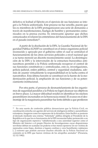 127
1982-2002: DEMOCRACIA Y POLICÍA, DOS DÉCADAS PERDIDAS
delictiva ni lealtad al Ejército en el ejercicio de sus funciones se inte-
gró a la Policía uniformada. Este proceso no fue sencillo, puesto que
los ex miembros de la DIN protagonizaron una serie de demandas a
través de manifestaciones, huelgas de hambre y permanentes comu-
nicados en la prensa escrita. Es interesante apuntar que dichos
comunicados revelaron los entretelones del funcionamiento de la DIN
en el pasado inmediato22
.
A partir de la disolución de la DIN, la Guardia Nacional de Se-
guridad Pública (GNSP) se constituyó en el único organismo policial
reconocido y apoyado por el gobierno sobre el cual se centralizó el
funcionamiento de los otros servicios policiales a nivel nacional que
a su turno mereció un discreto reconocimiento social. La desintegra-
ción de la DIN y la intervención de la estructura burocrática anti-
narcóticos permitió a la Policía uniformada recuperar el control de
sus funciones constitutivas y centralizadas, esto es, investigaciones,
policía judicial, orden público, control y seguridad ciudadana, ade-
más de asumir virtualmente la responsabilidad en la lucha contra el
narcotráfico. Esta última función se constituyó en la fuente de la mo-
dernización policial, la ampliación de sus funciones y de su poten-
ciamiento institucional.
Por otra parte, el proceso de desmantelamiento de los organis-
mos de seguridad paralelos a la Policía no logró alcanzar sus objetivos
en breve plazo. La mayor dificultad residió en identificar los núcleos
paramilitares incrustados en la burocracia estatal. El avance en el des-
montaje de la maquinaria paramilitar fue lento debido a que perdieron
22
En una suerte de confesión pública denunciaron que la Policía Civil, en
coordinación estrecha con agentes del servicio de inteligencia militar y paramilitares
extranjeros, fungieron como los represores de la dictadura. Estos hechos se pusieron
al desnudo mediante una extensa “Solicitada” pública dirigida al Presidente de la
República en la que los ex funcionarios de la DIN reconocían haber pertenecido a un
tipo de organización represiva “subalternizada a una autoridad superior como el
Ministro del Interior o el propio Director de Investigaciones cuyas disposiciones
servilistas debían ser acatadas sin poderse evitar menos oponerse sin ser víctima de
represalias como bajas, destinos a lugares confines y oros humillantes vejámenes
[...] extremo que podrán aseverar muchos oficiales de la Policía Nacional en
comisión en la DIN que fueron víctimas de los atropellos anotados” (Presencia,
12/12/1982).
 