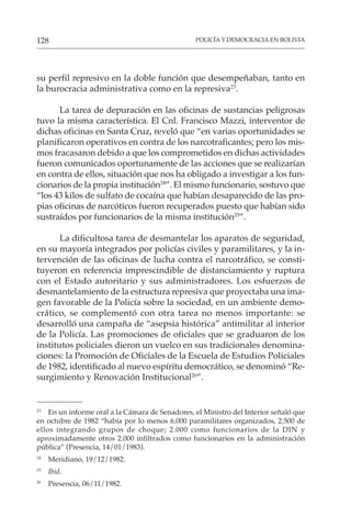 POLICÍA Y DEMOCRACIA EN BOLIVIA
128
su perfil represivo en la doble función que desempeñaban, tanto en
la burocracia administrativa como en la represiva23
.
La tarea de depuración en las oficinas de sustancias peligrosas
tuvo la misma característica. El Cnl. Francisco Mazzi, interventor de
dichas oficinas en Santa Cruz, reveló que “en varias oportunidades se
planificaron operativos en contra de los narcotraficantes; pero los mis-
mos fracasaron debido a que los comprometidos en dichas actividades
fueron comunicados oportunamente de las acciones que se realizarían
en contra de ellos, situación que nos ha obligado a investigar a los fun-
cionarios de la propia institución24
”. El mismo funcionario, sostuvo que
“los 43 kilos de sulfato de cocaína que habían desaparecido de las pro-
pias oficinas de narcóticos fueron recuperados puesto que habían sido
sustraídos por funcionarios de la misma institución25
”.
La dificultosa tarea de desmantelar los aparatos de seguridad,
en su mayoría integrados por policías civiles y paramilitares, y la in-
tervención de las oficinas de lucha contra el narcotráfico, se consti-
tuyeron en referencia imprescindible de distanciamiento y ruptura
con el Estado autoritario y sus administradores. Los esfuerzos de
desmantelamiento de la estructura represiva que proyectaba una ima-
gen favorable de la Policía sobre la sociedad, en un ambiente demo-
crático, se complementó con otra tarea no menos importante: se
desarrolló una campaña de “asepsia histórica” antimilitar al interior
de la Policía. Las promociones de oficiales que se graduaron de los
institutos policiales dieron un vuelco en sus tradicionales denomina-
ciones: la Promoción de Oficiales de la Escuela de Estudios Policiales
de 1982, identificado al nuevo espíritu democrático, se denominó “Re-
surgimiento y Renovación Institucional26
”.
23
En un informe oral a la Cámara de Senadores, el Ministro del Interior señaló que
en octubre de 1982 “había por lo menos 6.000 paramilitares organizados, 2.500 de
ellos integrando grupos de choque; 2.000 como funcionarios de la DIN y
aproximadamente otros 2.000 infiltrados como funcionarios en la administración
pública” (Presencia, 14/01/1983).
24
Meridiano, 19/12/1982.
25
Ibid.
26
Presencia, 06/11/1982.
 