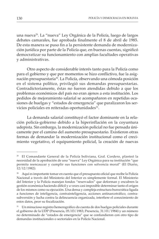 POLICÍA Y DEMOCRACIA EN BOLIVIA
130
una nueva29
. La “nueva” Ley Orgánica de la Policía, luego de largos
debates camarales, fue aprobada finalmente el 8 de abril de 1985.
De esta manera se puso fin a la persistente demanda de moderniza-
ción jurídica por parte de la Policía que, en buenas cuentas, significó
democratizar su funcionamiento con amplias facultades operativas
y administrativas.
Otro aspecto de considerable interés tanto para la Policía como
para el gobierno y que por momentos se hizo conflictivo, fue la asig-
nación presupuestaria30
. La Policía, observando una cómoda posición
en el sistema político, privilegió sus demandas presupuestarias.
Contradictoriamente, éstas no fueron atendidas debido a que los
problemas económicos del país no eran ajenos a esta institución. Los
pedidos de mejoramiento salarial se acompañaron en repetidas oca-
siones de huelgas y “estados de emergencia” que paralizaron los ser-
vicios policiales en reiteradas oportunidades31
.
La demanda salarial constituyó el factor dominante en la rela-
ción policía-gobierno debido a la hiperinflación en la coyuntura
udepista. Sin embargo, la modernización policial no fue pensada úni-
camente por el camino del aumento presupuestario. Existieron otras
formas de demandar la modernización institucional como el creci-
miento vegetativo, el equipamiento policial, la creación de nuevas
29
El Comandante General de la Policía boliviana, Gral. Cordero, planteó la
necesidad de la aprobación de una “nueva” Ley Orgánica para su institución “que
permita reencauzar y cumplir sus funciones con solvencia moral” (El Diario,
12/12/1982).
30
Aquí es importante tomar en cuenta que el presupuesto oficial que recibe la Policía
Nacional a través del Ministerio del Interior es simplemente formal. El Ministerio
del Interior y la Policía manejan fondos “reservados” que deforman y encubren la
gestión económica haciendo difícil y a veces casi imposible determinar tanto el origen
de los mismos como su ejecución. Una densa y compleja estructura burocrática ligada
a funciones de inteligencia, contrainteligencia, acciones antinarcotráfico, contra-
subversión y lucha contra la delincuencia organizada, interfiere el conocimiento de
estos datos, peor su fiscalización.
31
Un minucioso registro hemerográfico da cuenta de dos huelgas policiales durante
el gobierno de la UDP (Presencia, 05/03/1983; Presencia, 31/01/1984) y un número
no determinado de “estados de emergencia” que se confundieron con otro tipo de
demandas institucionales o sectoriales en la Policía Nacional.
 