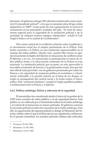 POLICÍA Y DEMOCRACIA EN BOLIVIA
132
funciones. El gobierno entregó 100 vehículos motorizados como anun-
ció el Comandante policial39
, a los que se sumarían otros 60 que serían
adquiridos en 198640
. Como parte de este equipamiento se renovó el
armamento en las principales ciudades del país. “Se trata de arma-
mento especial para la seguridad de la institución policial y de la
sociedad, de ninguna manera equipos sofisticados”, señaló el Cnl.
Ángel Córdova en la ciudad de Cochabamba41
.
Otra arista central de la conflictiva relación entre el gobierno y
el movimiento social fue el empleo permanente de la Policía. Este
hecho convirtió a la Policía en una institución imprescindible en el
manejo del orden público. Mucho más, cuando Siles Zuazo se opo-
nía tenazmente al empleo del Ejército en situaciones de conflicto social.
El Ejército, a su vez, vio amenazada su participación en tareas de or-
den público frente a la intervención autónoma de la Policía en este
escenario. La institución policial, por su parte, no sólo aprovechó la
favorable correlación de fuerzas y la polarización social, sino que fue
más allá de toda previsión: con un gobierno presionado por todos los
flancos y sin capacidad de respuesta política ni económica y virtual-
mente vulnerable a la presión externa en el tema de las drogas, se
erigió en protagonista del control social y la lucha contra el narco-
tráfico. Este “momento histórico” rompió el frágil equilibrio político
e institucional entre la Policía y el Ejército.
2.6.2. Política antidroga, Policía y soberanía de la seguridad
El narcotráfico fue considerado desde el inicio de la gestión de la
UDP como cuestión de orden público y no de seguridad interna. Esta
política se vio ratificada por el aislamiento militar en la lucha antidroga
y el control de la burocracia en manos policiales. El gobierno autorizó
la incursión policial en todos los escenarios de la lucha antidroga. Para
ello, la organización del aparato policial se delegó al Ministerio del In-
terior, ámbito sobre el que la Policía ejerció una significativa influencia.
En el pasado inmediato, los mandos policiales habían sido utilizados
39
Presencia, 22/06/1984.
40
Meridiano, 11/09/1985.
41
Meridiano, 10/01/1985.
 