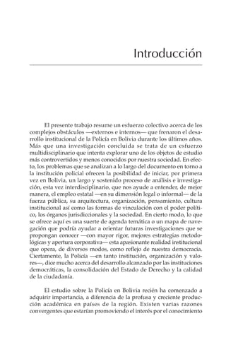 XV
Introducción
El presente trabajo resume un esfuerzo colectivo acerca de los
complejos obstáculos —externos e internos— que frenaron el desa-
rrollo institucional de la Policía en Bolivia durante los últimos años.
Más que una investigación concluida se trata de un esfuerzo
multidisciplinario que intenta explorar uno de los objetos de estudio
más controvertidos y menos conocidos por nuestra sociedad. En efec-
to, los problemas que se analizan a lo largo del documento en torno a
la institución policial ofrecen la posibilidad de iniciar, por primera
vez en Bolivia, un largo y sostenido proceso de análisis e investiga-
ción, esta vez interdisciplinario, que nos ayude a entender, de mejor
manera, el empleo estatal —en su dimensión legal o informal— de la
fuerza pública, su arquitectura, organización, pensamiento, cultura
institucional así como las formas de vinculación con el poder políti-
co, los órganos jurisdiccionales y la sociedad. En cierto modo, lo que
se ofrece aquí es una suerte de agenda temática o un mapa de nave-
gación que podría ayudar a orientar futuras investigaciones que se
propongan conocer —con mayor rigor, mejores estrategias metodo-
lógicas y apertura corporativa— esta apasionante realidad institucional
que opera, de diversos modos, como reflejo de nuestra democracia.
Ciertamente, la Policía —en tanto institución, organización y valo-
res—, dice mucho acerca del desarrollo alcanzado por las instituciones
democráticas, la consolidación del Estado de Derecho y la calidad
de la ciudadanía.
El estudio sobre la Policía en Bolivia recién ha comenzado a
adquirir importancia, a diferencia de la profusa y creciente produc-
ción académica en países de la región. Existen varias razones
convergentes que estarían promoviendo el interés por el conocimiento
 