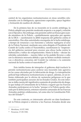 POLICÍA Y DEMOCRACIA EN BOLIVIA
134
control de los organismos norteamericanos en áreas sensibles rela-
cionadas con la inteligencia, operaciones especiales, apoyo logístico
y formación de cuadros de oficiales.
En la primera fase de su incursión en la acción antidroga, la
Policía adoptó una posición moderada respecto a su papel y relación
con el Ejecutivo. Sin embargo, esta posición sufrió un brusco giro cuan-
do miembros de la Policía —probablemente apoyados por agentes
de la DEA— cuestionaron la débil respuesta del gobierno contra el
narcotráfico. Dos altas autoridades encargadas de la lucha antidroga,
a tiempo de renunciar a sus funciones y solicitar replegarse al seno
de la Policía Nacional, mediante una carta dirigida al Presidente del
Comité de Lucha contra el Narcotráfico, cuestionaron la “inoperan-
cia del gobierno nacional para encarar una eficaz lucha contra la
elaboración y tráfico de estupefacientes. Hasta la fecha —decían las
referidas autoridades— nuestra labor no ha podido llevarse a cabo
con la eficiencia necesaria debido a que no hemos recibido instructi-
vas o directivas concretas del Comité (se referían a la comisión
nacional de lucha contra el narcotráfico)43
”.
Esta inédita forma de interpelar al gobierno dejó traslucir la
presión norteamericana para acelerar una incursión más agresiva
en las zonas afectadas por la fabricación de droga. La interpelación
policial bajo influencia norteamericana se apoyó, además, en un in-
forme elaborado por la oficina de sustancias peligrosas en la que
también participaban asesores de los Estados Unidos. En este infor-
me se daba cuenta del significativo aumento de producción de droga,
lo que indujo al Comandante de la Policía a sugerir que las Fuerzas
Armadas participaran en la lucha “porque si la Policía queda reba-
sada por la delincuencia, entonces nuestros camaradas de las Fuerzas
Armadas podrían colaborarnos, tal como dice la Constitución Polí-
tica del Estado44
”.
En este contexto, es interesante advertir un dato fundamen-
tal: la Policía empezó a referirse a las Fuerzas Armadas desde una
43
Meridiano, 19/07/1983.
44
Presencia, 17/09/1983.
 