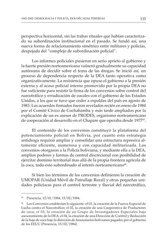 135
1982-2002: DEMOCRACIA Y POLICÍA, DOS DÉCADAS PERDIDAS
perspectiva horizontal, sin las trabas rituales que habían caracteriza-
do su subordinación institucional en el pasado. Se fundó así, una
nueva forma de relacionamiento simétrico entre militares y policías,
despojada del “complejo de subordinación policial”.
Los informes policiales pusieron en serio aprieto al gobierno y
la fuerte presión norteamericana vulneró gradualmente su capacidad
autónoma de decidir sobre el tema de las drogas. Se inició así, un
proceso de dependencia respecto de la DEA tanto operativa como
organizativamente. La resistencia que opuso el gobierno a la presión
externa y al acoso policial interno promovido por la propia DEA no
fue suficiente para resistir la firma de los convenios sobre control del
narcotráfico y erradicación de cocales con el gobierno de los Estados
Unidos, a los que se tuvo que ceder a espaldas del país en agosto de
1983. Los acuerdos firmados fueron revelados recién en enero de 1984
por el Comité Cívico de Cochabamba y más tarde ampliados por la
explicación de un ex asesor de PRODES, organismo norteamericano
de cooperación al desarrollo en el Chapare que operaba desde 197745
.
El contenido de los convenios constituyó la plataforma del
potenciamiento policial en Bolivia, por cuanto esta estrategia
antidroga requirió ampliar y consolidar una estructura represiva al-
tamente eficiente, numerosa y con capacidad militarizada. Los
convenios otorgaron a la Policía boliviana, y mediante ella a la DEA,
amplios poderes y formas de control discrecional con posibilidad de
ejercitar dominio territorial mas allá de la propia frontera agrícola de
la coca, todo esto subordinado al interés norteamericano46
.
Si bien los términos de los convenios definieron la creación de
UMOPAR (Unidad Móvil de Patrullaje Rural) y otras pequeñas uni-
dades policíacas para el control terrestre y fluvial del narcotráfico,
45
Presencia, 12/01/1984, 15/02/1984.
46
Los Convenios establecían lo siguiente: el 01, la creación de la Fuerza Especial de
Lucha contra el Narcotráfico; el 02, la creación de una Cooperativa de Productores
de coca; el 03, la creación de un Grupo de Investigadores Especiales bajo
asesoramiento de la DEA; el 04, la creación de una Dirección de Control y Reducción
de la hoja de coca bajo la dirección de funcionarios bolivianos pagados por el gobierno
de los EEUU (Presencia, 15/02/1984).
 