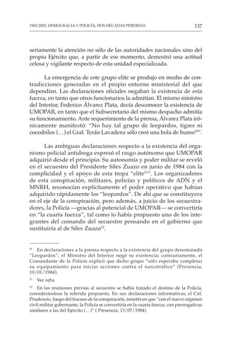 137
1982-2002: DEMOCRACIA Y POLICÍA, DOS DÉCADAS PERDIDAS
seriamente la atención no sólo de las autoridades nacionales sino del
propio Ejército que, a partir de ese momento, demostró una actitud
celosa y vigilante respecto de esta unidad especializada.
La emergencia de este grupo elite se produjo en medio de con-
tradicciones generadas en el propio entorno ministerial del que
dependían. Las declaraciones oficiales negaban la existencia de esta
fuerza, en tanto que otros funcionarios la admitían. El mismo ministro
del Interior, Federico Álvarez Plata, decía desconocer la existencia de
UMOPAR, en tanto que el Subsecretario del mismo despacho admitía
su funcionamiento. Ante requerimiento de la prensa, Álvarez Plata iró-
nicamente manifestó: “No hay tal grupo de leopardos, tigres ni
cocodrilos (…) el Gral. Terán Lavadenz sólo creó una bola de humo50
”.
Las ambiguas declaraciones respecto a la existencia del orga-
nismo policial antidroga expresó el rasgo autónomo que UMOPAR
adquirió desde el principio. Su autonomía y poder militar se reveló
en el secuestro del Presidente Siles Zuazo en junio de 1984 con la
complicidad y el apoyo de esta tropa “elite51
“. Los organizadores
de esta conspiración, militares, policías y políticos de ADN y el
MNRH, reconocían explícitamente el poder operativo que habían
adquirido rápidamente los “leopardos”. De ahí que se constituyera
en el eje de la conspiración, pero además, a juicio de los secuestra-
dores, la Policía —gracias al potencial de UMOPAR— se convertiría
en “la cuarta fuerza”, tal como lo había propuesto uno de los inte-
grantes del comando del secuestro pensando en el gobierno que
sustituiría al de Siles Zuazo52
.
50
En declaraciones a la prensa respecto a la existencia del grupo denominado
“Leopardos”, el Ministro del Interior negó su existencia; contrariamente, el
Comandante de la Policía explicó que dicho grupo “sólo esperaba completar
su equipamiento para iniciar acciones contra el narcotráfico” (Presencia,
10/01/1984).
51
Ver infra.
52
En las reuniones previas al secuestro se había tratado el destino de la Policía,
considerándose la referida propuesta. En sus declaraciones informativas, el Cnl.
Prudencio, luego del fracaso de la conspiración, insistió en que “con el nuevo régimen
civil-militar gobernante, la Policía se convertiría en la cuarta fuerza, con prerrogativas
similares a las del Ejército (…)” ( Presencia, 13/07/1984).
 
