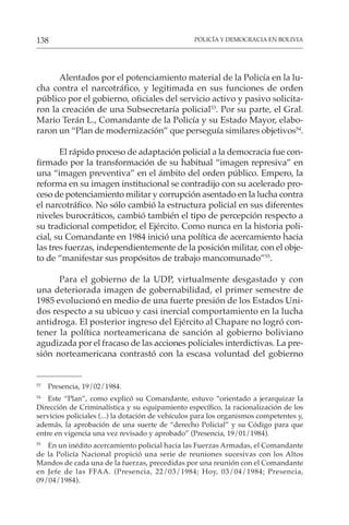 POLICÍA Y DEMOCRACIA EN BOLIVIA
138
Alentados por el potenciamiento material de la Policía en la lu-
cha contra el narcotráfico, y legitimada en sus funciones de orden
público por el gobierno, oficiales del servicio activo y pasivo solicita-
ron la creación de una Subsecretaría policial53
. Por su parte, el Gral.
Mario Terán L., Comandante de la Policía y su Estado Mayor, elabo-
raron un “Plan de modernización” que perseguía similares objetivos54
.
El rápido proceso de adaptación policial a la democracia fue con-
firmado por la transformación de su habitual “imagen represiva” en
una “imagen preventiva” en el ámbito del orden público. Empero, la
reforma en su imagen institucional se contradijo con su acelerado pro-
ceso de potenciamiento militar y corrupción asentado en la lucha contra
el narcotráfico. No sólo cambió la estructura policial en sus diferentes
niveles burocráticos, cambió también el tipo de percepción respecto a
su tradicional competidor, el Ejército. Como nunca en la historia poli-
cial, su Comandante en 1984 inició una política de acercamiento hacia
las tres fuerzas, independientemente de la posición militar, con el obje-
to de “manifestar sus propósitos de trabajo mancomunado”55
.
Para el gobierno de la UDP, virtualmente desgastado y con
una deteriorada imagen de gobernabilidad, el primer semestre de
1985 evolucionó en medio de una fuerte presión de los Estados Uni-
dos respecto a su ubicuo y casi inercial comportamiento en la lucha
antidroga. El posterior ingreso del Ejército al Chapare no logró con-
tener la política norteamericana de sanción al gobierno boliviano
agudizada por el fracaso de las acciones policiales interdictivas. La pre-
sión norteamericana contrastó con la escasa voluntad del gobierno
53
Presencia, 19/02/1984.
54
Este “Plan”, como explicó su Comandante, estuvo “orientado a jerarquizar la
Dirección de Criminalística y su equipamiento específico, la racionalización de los
servicios policiales (...) la dotación de vehículos para los organismos competentes y,
además, la aprobación de una suerte de “derecho Policial” y su Código para que
entre en vigencia una vez revisado y aprobado” (Presencia, 19/01/1984).
55
En un inédito acercamiento policial hacia las Fuerzas Armadas, el Comandante
de la Policía Nacional propició una serie de reuniones sucesivas con los Altos
Mandos de cada una de la fuerzas, precedidas por una reunión con el Comandante
en Jefe de las FFAA. (Presencia, 22/03/1984; Hoy, 03/04/1984; Presencia,
09/04/1984).
 
