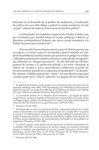 139
1982-2002: DEMOCRACIA Y POLICÍA, DOS DÉCADAS PERDIDAS
boliviano en el desarrollo de la política de sustitución y erradicación
de cultivos de coca. Ello obligó a reducir la ayuda económica en este
campo56
, además de motivar otras formas de presión política57
.
Contrastando con la política congresal de Estados Unidos, que
fue la instancia que decidió reducir la ayuda antidroga a Bolivia, el
Ejecutivo estadounidense dispuso una nueva ayuda económica a la
Policía Nacional para fortalecerla58
.
Pero no todo fueron buenas noticias para la Policía, puesto que
su ingreso a la lucha contra el narcotráfico generó también un con-
junto de problemas institucionales que pusieron en peligro la unidad
y disciplina policial provocando un proceso acelerado de corrupción59
que deterioró su “imagen preventiva”. El caso del robo de 150 kilo-
gramos de cocaína y la protección policial a un avión vinculado al
tráfico de cocaína y otros antecedentes exhibieron el grado de
involucramiento policial en la cobertura al narcotráfico60
. Se desarro-
lló, además, el hábito policial del “volteo”, un acto delictivo que pasó
a formar parte de la “cultura” policial61
. La disputa de los cuadros de
56
El gobierno de Estados Unidos mantuvo una creciente ayuda económica para la
represión antidroga entre 1984 y 1985. Sin embargo, para 1986 dicha ayuda se recortó
significativamente. La ayuda para 1984 fue de 2,6 millones de dólares, para 1985 de
5,5 y para 1986 de 3,9 millones de dólares (Hoy, 08/02/1985).
57
La persistente presión de la senadora Paula Hawkins y su equipo de apoyo
congresal para sancionar al gobierno boliviano por su pasividad en la lucha contra
las drogas indujo a plantear la eliminación de la ayuda o la ayuda condicionada a la
reducción del 10% anual de los cocales (Presencia, 14-29/05/1985).
58
Presencia, 22/05/1985.
59
Esto dependió no sólo de la discrecionalidad y autonomía policial en la lucha
contra el narcotráfico sino también de la protección de la propia DEA. Se generó
un proceso de debilitamiento disciplinario de modo ambiguo reconocido por el
propio Comandante General: “Los brotes de indisciplina surgidos recientemente en
la Policía fueron digitados por los narcotraficantes interesados en desestabilizar la
institución” (Presencia, 22/05/1985).
60
La prensa registró varios hechos de corrupción de la Policía antinarcóticos en
el periodo 1982-1985. La pertinencia de nuestro trabajo nos permite solamente
recoger los hechos mas significativos de este período (Presencia, 20/04/1984;
Meridiano, 25/02/1984; Hoy, 31/07/1984; Presencia, 08/10/1984; Presencia,
10/01/1985; Hoy 04/04/1985; y Presencia, 22/11/1985).
61
Presencia, 08/10/1984.
 