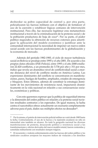 POLICÍA Y DEMOCRACIA EN BOLIVIA
142
desbordar su pobre capacidad de control y, por otra parte,
policializaron las fuerzas militares con el objetivo de fortalecer el
uso de la coerción y establecer lógicas comunes de intervención
institucional. Para ello, fue necesario legitimar esta metamorfosis
institucional a través de la criminalización de la protesta social y de
la población productora de hoja de coca65
. Por su parte, el poder
político negociaba la obtención de recursos externos para amorti-
guar la aplicación del modelo económico y justificar ante la
comunidad internacional la necesidad de imponer un nuevo orden
social acorde con las fuerzas predominantes de la globalización y
la economía de mercado.
Además del período 1982-1985, el ciclo de mayor turbulencia
social en Bolivia se produjo entre 1995 y el año 2001. De acuerdo a los
propios datos oficiales (INE-Policía), entre 1995 y el año 2000 estalla-
ron 22.420 conflictos, a un promedio de 3.736 por año y 311 por mes,
índice que revela un dramático nivel de conflictividad social a enor-
me distancia del nivel de conflicto medio en América Latina. Las
expresiones dominantes del conflicto se concentraron en manifesta-
ciones, paros, huelgas de hambre, ampliados, estados de emergencia
y bloqueos. Estos últimos, además de constituir la estrategia domi-
nante de los movimientos de resistencia rural, impactaron dramá-
ticamente en la vida nacional en relación a sus consecuencias socia-
les, económicas y políticas.
Con esto queremos expresar que la política de seguridad interna
y la dimensión del orden público en relación a la protesta social tuvie-
ron resultados contrarios a los esperados. De igual manera, la lucha
contra el narcotráfico ofrece actualmente un escenario completamente
adverso para el país, dados sus múltiples efectos no deseados66
.
65
Por lo mismo, el patrón de intervención policial-militar no varió desde 1985 hasta
la fecha. Contrariamente, el uso de la fuerza y la represión escalaron no sólo en
intensidad sino también en alcance. En toda la geografía nacional las diversas
manifestaciones de protesta, desacuerdo político y resistencia social a las
transformaciones y efectos derivados del nuevo modelo estatal, fueron contenidas y
sometidas militarmente con resultados siempre trágicos.
66
El recurrente y violento enfrentamiento entre las fuerzas del orden público y los
sindicatos cocaleros arrojaron los mayores índices de violación a los derechos
 