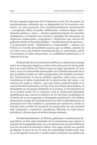 POLICÍA Y DEMOCRACIA EN BOLIVIA
XVI
de este singular organismo de la estructura social. Por una parte, las
manifestaciones anómalas que se desprenden de la recurrente con-
ducta, no sólo personal, sino fundamentalmente institucional
—corrupción, abuso de poder, deliberación, violencia ilegal, subor-
dinación política y otras—, afectan significativamente los derechos
ciudadanos y el vínculo entre Estado y sociedad. Por otra parte, las
respuestas inadecuadas, inoportunas y deficientes que ofrecen los
gobiernos frente al desorden público —manifestaciones de protesta—
y la desviación social —delincuencia y criminalidad—, colocan a la
Policía en el centro del problema puesto que su trabajo, además de
ser visto como una función instrumental por la comunidad, afecta
severamente el orden democrático, la estabilidad institucional y el
imperio de la ley.
El desarrollo de las instituciones públicas en democracia emerge
como un campo que empieza a cobrar relevancia para la ciencia polí-
tica y en cuyos límites la Policía ocupa un lugar gravitante. En esta
línea, creer en el desarrollo democrático sin la democratización de la
fuerza pública resulta no sólo incongruente sino también insosteni-
ble. Democratizar la fuerza pública significa, entre otras cosas,
transformar el oficio tradicional de la preservación del orden —en
ausencia de reglas y valores— por una matriz cultural forjada en la
convicción del acatamiento a la ley. Para una Policía democrática, su
desempeño no encuentra obstáculo en la justicia, la transparencia ni
en el control social. Por el contrario, ésta se orienta por principios
republicanos que colocan la defensa de los derechos ciudadanos en
el centro de su preocupación y desempeño profesional. Una Policía
democrática recoge del republicanismo no sólo la subordinación a la
autoridad civil sino también la capacidad para promover, desde su
función como auxiliar de la justicia, la construcción de una sociedad
más integrada y equitativa, igualitaria, liberada de todo temor,
pluralista y diversa, pero al mismo tiempo tolerante.
Desafortunadamente, en Bolivia, gobiernos e instituciones de-
mocráticas no han sido concientes de la importancia que supone la
reforma de la seguridad, más aún si la democracia fue precedida por
casi dos décadas de dictadura militar. Esta sigue siendo una agenda
pendiente. A pesar de los 22 años de continuidad institucional, aún
no se ha logrado concertar y mucho menos construir una política de
 