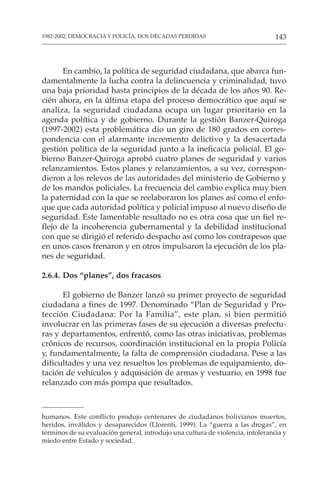 143
1982-2002: DEMOCRACIA Y POLICÍA, DOS DÉCADAS PERDIDAS
En cambio, la política de seguridad ciudadana, que abarca fun-
damentalmente la lucha contra la delincuencia y criminalidad, tuvo
una baja prioridad hasta principios de la década de los años 90. Re-
cién ahora, en la última etapa del proceso democrático que aquí se
analiza, la seguridad ciudadana ocupa un lugar prioritario en la
agenda política y de gobierno. Durante la gestión Banzer-Quiroga
(1997-2002) esta problemática dio un giro de 180 grados en corres-
pondencia con el alarmante incremento delictivo y la desacertada
gestión política de la seguridad junto a la ineficacia policial. El go-
bierno Banzer-Quiroga aprobó cuatro planes de seguridad y varios
relanzamientos. Estos planes y relanzamientos, a su vez, correspon-
dieron a los relevos de las autoridades del ministerio de Gobierno y
de los mandos policiales. La frecuencia del cambio explica muy bien
la paternidad con la que se reelaboraron los planes así como el enfo-
que que cada autoridad política y policial impuso al nuevo diseño de
seguridad. Este lamentable resultado no es otra cosa que un fiel re-
flejo de la incoherencia gubernamental y la debilidad institucional
con que se dirigió el referido despacho así como los contrapesos que
en unos casos frenaron y en otros impulsaron la ejecución de los pla-
nes de seguridad.
2.6.4. Dos “planes”, dos fracasos
El gobierno de Banzer lanzó su primer proyecto de seguridad
ciudadana a fines de 1997. Denominado “Plan de Seguridad y Pro-
tección Ciudadana: Por la Familia”, este plan, si bien permitió
involucrar en las primeras fases de su ejecución a diversas prefectu-
ras y departamentos, enfrentó, como las otras iniciativas, problemas
crónicos de recursos, coordinación institucional en la propia Policía
y, fundamentalmente, la falta de comprensión ciudadana. Pese a las
dificultades y una vez resueltos los problemas de equipamiento, do-
tación de vehículos y adquisición de armas y vestuario, en 1998 fue
relanzado con más pompa que resultados.
humanos. Este conflicto produjo centenares de ciudadanos bolivianos muertos,
heridos, inválidos y desaparecidos (Llorenti, 1999). La “guerra a las drogas”, en
términos de su evaluación general, introdujo una cultura de violencia, intolerancia y
miedo entre Estado y sociedad.
 