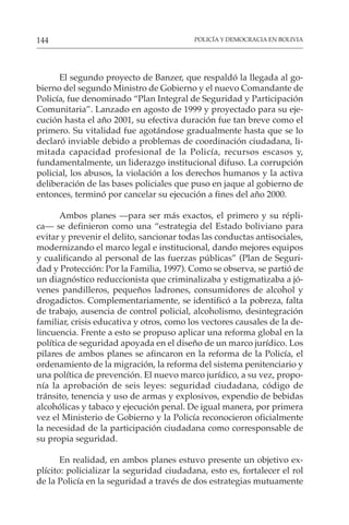 POLICÍA Y DEMOCRACIA EN BOLIVIA
144
El segundo proyecto de Banzer, que respaldó la llegada al go-
bierno del segundo Ministro de Gobierno y el nuevo Comandante de
Policía, fue denominado “Plan Integral de Seguridad y Participación
Comunitaria”. Lanzado en agosto de 1999 y proyectado para su eje-
cución hasta el año 2001, su efectiva duración fue tan breve como el
primero. Su vitalidad fue agotándose gradualmente hasta que se lo
declaró inviable debido a problemas de coordinación ciudadana, li-
mitada capacidad profesional de la Policía, recursos escasos y,
fundamentalmente, un liderazgo institucional difuso. La corrupción
policial, los abusos, la violación a los derechos humanos y la activa
deliberación de las bases policiales que puso en jaque al gobierno de
entonces, terminó por cancelar su ejecución a fines del año 2000.
Ambos planes —para ser más exactos, el primero y su répli-
ca— se definieron como una “estrategia del Estado boliviano para
evitar y prevenir el delito, sancionar todas las conductas antisociales,
modernizando el marco legal e institucional, dando mejores equipos
y cualificando al personal de las fuerzas públicas” (Plan de Seguri-
dad y Protección: Por la Familia, 1997). Como se observa, se partió de
un diagnóstico reduccionista que criminalizaba y estigmatizaba a jó-
venes pandilleros, pequeños ladrones, consumidores de alcohol y
drogadictos. Complementariamente, se identificó a la pobreza, falta
de trabajo, ausencia de control policial, alcoholismo, desintegración
familiar, crisis educativa y otros, como los vectores causales de la de-
lincuencia. Frente a esto se propuso aplicar una reforma global en la
política de seguridad apoyada en el diseño de un marco jurídico. Los
pilares de ambos planes se afincaron en la reforma de la Policía, el
ordenamiento de la migración, la reforma del sistema penitenciario y
una política de prevención. El nuevo marco jurídico, a su vez, propo-
nía la aprobación de seis leyes: seguridad ciudadana, código de
tránsito, tenencia y uso de armas y explosivos, expendio de bebidas
alcohólicas y tabaco y ejecución penal. De igual manera, por primera
vez el Ministerio de Gobierno y la Policía reconocieron oficialmente
la necesidad de la participación ciudadana como corresponsable de
su propia seguridad.
En realidad, en ambos planes estuvo presente un objetivo ex-
plícito: policializar la seguridad ciudadana, esto es, fortalecer el rol
de la Policía en la seguridad a través de dos estrategias mutuamente
 