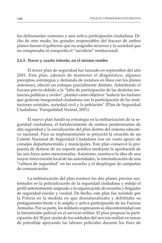 POLICÍA Y DEMOCRACIA EN BOLIVIA
146
los delincuentes comunes y una activa participación ciudadana. Di-
cho de otro modo, los grandes responsables del fracaso de ambos
planes fueron el gobierno que no asignaba recursos y la sociedad que
no comprendía ni compartía el “sacrificio” institucional.
2.6.5. Tercer y cuarto intento, en el mismo rumbo
El tercer plan de seguridad fue lanzado en septiembre del año
2001. Este plan, además de mantener el diagnóstico, algunos
preceptos, estrategias y demanda de recursos en línea con los planes
anteriores, ofreció un enfoque parcialmente distinto. Admitiendo el
fracaso previo debido a la “falta de participación de las distintas ins-
tancias políticas y civiles”, planteó como objetivo “reducir los factores
que generan inseguridad ciudadana con la participación de las insti-
tuciones estatales, sociedad civil y la población” (Plan de Seguridad
Ciudadana: Tranquilidad Vecinal, 2001).
El nuevo plan fundó su estrategia en la militarización de la se-
guridad ciudadana, el fortalecimiento de centros penitenciarios de
alta seguridad y la socialización del plan dentro del sistema educati-
vo nacional. Para su implementación se proyectó la creación de un
Comité Nacional de Seguridad Ciudadana con un vasto apoyo de
consejos departamentales y municipales. Este plan conservó la pro-
puesta de dotarse de un soporte jurídico mediante la aprobación de
las seis leyes antes mencionadas. Asimismo, mantuvo la idea de una
mayor intervención local de las autoridades, la internalización de una
“cultura de seguridad” en las escuelas y el despliegue de campañas
de comunicación.
La militarización del plan trastocó los dos planes previos sus-
tentados en la policialización de la seguridad ciudadana y redujo el
perfil anteriormente asignado a la organización de escuelas y brigadas
de seguridad escolar y vecinal. De hecho, este plan fue resistido por
la Policía en la medida en que desnaturalizaba y debilitaba su
protagonismo frente a la amplia y activa participación de las Fuerzas
Armadas. Por su parte, los militares expresaron su disconformidad con
la intromisión policial en el servicio militar. El plan propuso la parti-
cipación del 30 por ciento de los soldados del servicio militar en tareas
de patrullaje apoyando las labores policiales durante los fines de
 