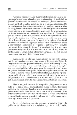 POLICÍA Y DEMOCRACIA EN BOLIVIA
148
Como se puede observar, durante el último quinquenio la res-
puesta gubernamental a la delincuencia, violencia y criminalidad, ha
permitido exhibir una diversidad de propuestas, todas ellas insufi-
cientes frente al complejo problema de la seguridad ciudadana. De
un modo general, las respuestas gubernamentales han puesto de relie-
ve las siguientes limitaciones: todos los planes de seguridad ciudadana
respondieron a las circunstanciales presiones de la comunidad;
no formaron parte de ninguna política de seguridad del Estado como
política pública y, peor aún, su diseño tuvo un enfoque absolutamen-
te policial a excepción del último programa que intenta armonizar
oferta de empleo con demanda de seguridad y vigilancia barrial; el
diseño de los planes de seguridad tuvo el típico formato caudillesco
y prebendal que caracteriza a los partidos políticos, y por ello, los
momentos de ascenso y declive de funcionarios jerárquicos se corres-
ponde con el ocaso de sus proyectos; los planes de seguridad no
contaron con el apoyo de la ciudadanía y tampoco se efectuó ningún
tipo de concertación política para su respaldo.
Pero además, los referidos planes reiteran, sin excepción alguna,
una lógica esencialmente represiva contra la delincuencia. Detrás de
diagnósticos parciales que criminalizan a jóvenes, marginales y pobres,
además de identificar territorios con alta carga delincuencial, desplie-
gan un arsenal policial-militar para controlar y reprimir sospechosos.
En general, la orientación que ha seguido la seguridad ciudadana en
los últimos años no sólo se ha sometido al enfoque, influencia y predo-
minio policial, sino a la información parcializada, incompleta y
estigmatizadora. En muchos casos y de manera implícita, las acciones
policiales subrayan actitudes no sólo racistas sino también xenófobas.
El enfoque predominante de la seguridad, largamente explici-
tado en los cuatro planes aquí evaluados, reside en atacar de manera
unilateral los efectos de la delincuencia abandonando casi por com-
pleto su atención a las múltiples causas y su interdependencia. Dicho
enfoque está sostenido en el uso prioritario de la fuerza tanto policial
como militar ignorando tareas integrales de prevención y mayor con-
tacto y participación de la población.
En general, los planes apuntaron a saciar la inconformidad de la
población y su descontento con la ineficiencia y crisis policial. Por ello,
 