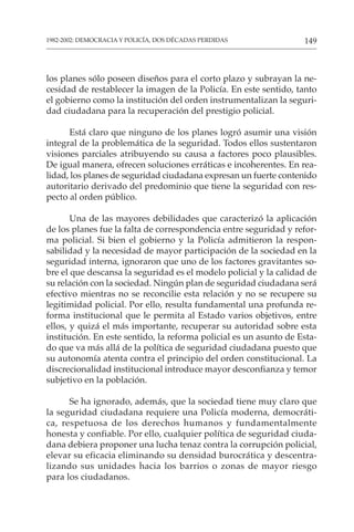 149
1982-2002: DEMOCRACIA Y POLICÍA, DOS DÉCADAS PERDIDAS
los planes sólo poseen diseños para el corto plazo y subrayan la ne-
cesidad de restablecer la imagen de la Policía. En este sentido, tanto
el gobierno como la institución del orden instrumentalizan la seguri-
dad ciudadana para la recuperación del prestigio policial.
Está claro que ninguno de los planes logró asumir una visión
integral de la problemática de la seguridad. Todos ellos sustentaron
visiones parciales atribuyendo su causa a factores poco plausibles.
De igual manera, ofrecen soluciones erráticas e incoherentes. En rea-
lidad, los planes de seguridad ciudadana expresan un fuerte contenido
autoritario derivado del predominio que tiene la seguridad con res-
pecto al orden público.
Una de las mayores debilidades que caracterizó la aplicación
de los planes fue la falta de correspondencia entre seguridad y refor-
ma policial. Si bien el gobierno y la Policía admitieron la respon-
sabilidad y la necesidad de mayor participación de la sociedad en la
seguridad interna, ignoraron que uno de los factores gravitantes so-
bre el que descansa la seguridad es el modelo policial y la calidad de
su relación con la sociedad. Ningún plan de seguridad ciudadana será
efectivo mientras no se reconcilie esta relación y no se recupere su
legitimidad policial. Por ello, resulta fundamental una profunda re-
forma institucional que le permita al Estado varios objetivos, entre
ellos, y quizá el más importante, recuperar su autoridad sobre esta
institución. En este sentido, la reforma policial es un asunto de Esta-
do que va más allá de la política de seguridad ciudadana puesto que
su autonomía atenta contra el principio del orden constitucional. La
discrecionalidad institucional introduce mayor desconfianza y temor
subjetivo en la población.
Se ha ignorado, además, que la sociedad tiene muy claro que
la seguridad ciudadana requiere una Policía moderna, democráti-
ca, respetuosa de los derechos humanos y fundamentalmente
honesta y confiable. Por ello, cualquier política de seguridad ciuda-
dana debiera proponer una lucha tenaz contra la corrupción policial,
elevar su eficacia eliminando su densidad burocrática y descentra-
lizando sus unidades hacia los barrios o zonas de mayor riesgo
para los ciudadanos.
 