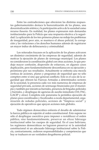 POLICÍA Y DEMOCRACIA EN BOLIVIA
150
Entre las contradicciones que ofrecieron las distintas respues-
tas gubernamentales destaca la burocratización de los planes, una
descentralización retórica y la participación activa de la sociedad como
recurso ilusorio. En realidad, los planes expresaron más demandas
institucionales para la Policía que una respuesta efectiva a la seguri-
dad. La aplicación de los tres primeros planes no redujo los problemas
de inseguridad, peor aún, se mantuvo el abuso policial, la corrup-
ción y las violaciones a los derechos humanos además de registrarse
un mayor índice de delincuencia y criminalidad.
Los reiterados fracasos en la aplicación de los planes activaron
un dinámico crecimiento de las empresas de seguridad, además de
motivar la ejecución de planes de serenazgo municipal. Los planes
no consideraron la coordinación global con otras acciones, lo que pro-
dujo mayor confusión, dispersión de esfuerzos, en algunos casos
duplicación, pero fundamentalmente desconfianza en su ejecución y
pesimismo por sus resultados. Actualmente se enfrenta una mezcla
confusa de acciones, planes y programas de seguridad que no sólo
compiten entre sí sino que generan conflicto. Este es el caso de la se-
guridad que ofrecen las Fuerzas Armadas a determinados sectores
de la sociedad, la presencia cada vez más numerosa de empresas de
seguridad privada, acciones de serenazgo financiadas por el munici-
pio y también por iniciativas barriales, presencia de brigadas policiales
y barriales, y despliegue de agencias de auxilio inmediato (110, PAC,
GACIP y otras). Completa este panorama la periódica ejecución de
planes poco coordinados y fiscalizados a escala departamental, orga-
nización de redadas policiales, acciones de “limpieza social” y
ejecución de operativos que apoyan acciones más globales.
Todo régimen democrático enfrenta el desafío de administrar
la fuerza pública en sujeción al orden constitucional. Esto supone no
sólo el despliegue coercitivo para imponer o restablecer el orden
público, sino fundamentalmente, preservar un eficaz liderazgo
institucional sobre los cuerpos de seguridad. En el caso boliviano,
los regímenes democráticos no lograron preservar ni la autoridad
constitucional ni un adecuado liderazgo institucional sobre la Poli-
cía, contrariamente, cedieron responsabilidades y competencias que
hoy se traducen en un verdadero desgobierno policial.
 