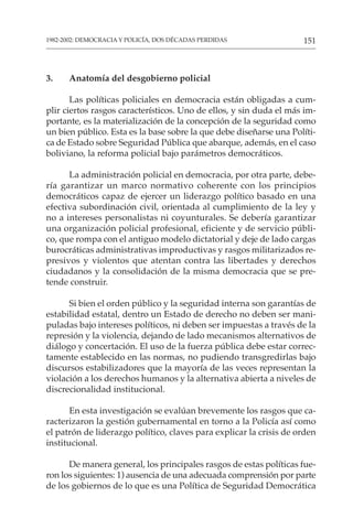 151
1982-2002: DEMOCRACIA Y POLICÍA, DOS DÉCADAS PERDIDAS
3. Anatomía del desgobierno policial
Las políticas policiales en democracia están obligadas a cum-
plir ciertos rasgos característicos. Uno de ellos, y sin duda el más im-
portante, es la materialización de la concepción de la seguridad como
un bien público. Esta es la base sobre la que debe diseñarse una Políti-
ca de Estado sobre Seguridad Pública que abarque, además, en el caso
boliviano, la reforma policial bajo parámetros democráticos.
La administración policial en democracia, por otra parte, debe-
ría garantizar un marco normativo coherente con los principios
democráticos capaz de ejercer un liderazgo político basado en una
efectiva subordinación civil, orientada al cumplimiento de la ley y
no a intereses personalistas ni coyunturales. Se debería garantizar
una organización policial profesional, eficiente y de servicio públi-
co, que rompa con el antiguo modelo dictatorial y deje de lado cargas
burocráticas administrativas improductivas y rasgos militarizados re-
presivos y violentos que atentan contra las libertades y derechos
ciudadanos y la consolidación de la misma democracia que se pre-
tende construir.
Si bien el orden público y la seguridad interna son garantías de
estabilidad estatal, dentro un Estado de derecho no deben ser mani-
puladas bajo intereses políticos, ni deben ser impuestas a través de la
represión y la violencia, dejando de lado mecanismos alternativos de
diálogo y concertación. El uso de la fuerza pública debe estar correc-
tamente establecido en las normas, no pudiendo transgredirlas bajo
discursos estabilizadores que la mayoría de las veces representan la
violación a los derechos humanos y la alternativa abierta a niveles de
discrecionalidad institucional.
En esta investigación se evalúan brevemente los rasgos que ca-
racterizaron la gestión gubernamental en torno a la Policía así como
el patrón de liderazgo político, claves para explicar la crisis de orden
institucional.
De manera general, los principales rasgos de estas políticas fue-
ron los siguientes: 1) ausencia de una adecuada comprensión por parte
de los gobiernos de lo que es una Política de Seguridad Democrática
 