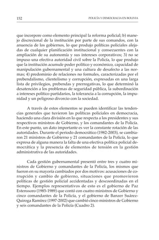 POLICÍA Y DEMOCRACIA EN BOLIVIA
152
que incorpore como elemento principal la reforma policial; b) mane-
jo discrecional de la institución por parte de sus comandos, con la
anuencia de los gobiernos, lo que produjo políticas policiales aleja-
das de cualquier planificación institucional y consecuentes con la
ampliación de su autonomía y sus intereses corporativos; 3) no se
impuso una efectiva autoridad civil sobre la Policía, lo que produjo
que la institución acumule poder político y económico, capacidad de
manipulación gubernamental y una cultura de desafecto a las nor-
mas; 4) predominio de relaciones no formales, caracterizadas por el
prebendalismo, clientelismo y corrupción, expresadas en una larga
lista de privilegios, prebendas y prerrogativas, lo que determinó la
desatención a los problemas de seguridad pública, la subordinación
a intereses político partidarios, la tolerancia a la corrupción, la impu-
nidad y un peligroso divorcio con la sociedad.
A través de estos elementos se pueden identificar las tenden-
cias generales que tuvieron las políticas policiales en democracia,
haciendo una clara división en lo que respecta a los presidentes y sus
respectivos ministros de Gobierno, y los comandantes de la Policía.
En este punto, un dato importante es ver la constante rotación de las
autoridades. Durante el periodo democrático (1982-2003), se cambia-
ron 21 ministros de Gobierno y 21 comandantes de la Policía, lo que
expresa de alguna manera la falta de una efectiva política policial de-
mocrática y la presencia de elementos de tensión en la gestión
administrativa de las autoridades.
Cada gestión gubernamental presentó entre tres y cuatro mi-
nistros de Gobierno y comandantes de la Policía, los mismos que
fueron en su mayoría cambiados por dos motivos: acusaciones de co-
rrupción y cambio de gobierno, situaciones que promovieron
políticas de gestión policial accidentadas y descoordinadas en el
tiempo. Ejemplos representativos de esto es el gobierno de Paz
Estenssoro (1985-1989) que contó con cuatro ministros de Gobierno y
cinco comandantes de la Policía, y el gobierno de Banzer Suárez-
Quiroga Ramírez (1997-2002) que cambió cinco ministros de Gobierno
y seis comandantes de la Policía (Cuadro 2).
 