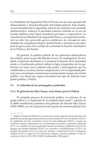POLICÍA Y DEMOCRACIA EN BOLIVIA
154
Los Batallones de Seguridad Física Privada son un claro ejemplo del
dislocamiento y desnaturalización del trabajo policial. Esta tenden-
cia privatizadora de la seguridad, además de constituir una anomalía
administrativa, subraya la prioridad policial centrada en el uso de
fuentes públicas para lograr beneficios privados y corporativos. La
creación de los Batallones de Seguridad Física y su expansión territo-
rial no sólo han generado graves problemas de corrupción sino
también de competencia ilegal y desleal frente a iniciativas privadas,
pero lo que es peor, han vaciado de contenido la función constitutiva
de la Policía y del Estado.
En general, la política policial de los gobiernos democráticos
fue errática, pero no por ello librada al azar y la contingencia. En rea-
lidad, el aparente desinterés y la renuncia el ejercicio de la autoridad
frente a la institución policial refleja la lógica pragmática de los go-
biernos: en unos casos cedieron más poder y prerrogativas que las
establecidas y, en otros, fueron complacientes con la impunidad poli-
cial, pero casi siempre mantuvieron un importante margen de control
político. Las líneas que siguen describen este tipo de relación entre
poder político y Policía.
3.1. La inflación de las prerrogativas policiales
3.1.1. El gobierno de Siles Zuazo, carta blanca para la Policía
El complejo proceso de transición política, la amenaza de un
golpe militar y la implosión de la conflictividad social67
, además de
la débil constitución partidaria del gobierno de Hernán Siles Zuazo
(1982-10985), no sólo aplazaron toda opción de reforma policial sino
67
Según el estudio de Villarroel y Laserna, los eventos más frecuentes durante este
gobierno fueron protagonizados por los sectores medios (57,2%) y los obreros (21,8%);
los problemas de tipo económico fueron los más habituales (56,3%), aunque los
conflictos sociales aumentaron en su intensidad en relación a periodos anteriores
(11%). Las medidas de acción preferidas fueron las huelgas indefinidas (31,6%), las
huelgas por tiempo definido (22,6%), las marchas y manifestaciones (13,3%), las
huelgas de hambre (11,1%), la toma de oficinas e instituciones (7,4%) y bloqueos
urbanos (3,9%) y rurales (11,1%) (Villarroel, Miguel y Laserna, Roberto. 29 años de
conflictos en Bolivia 1970-1998. CERES, Cochabamba, 1999, pág. 2).
 
