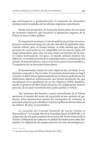 155
1982-2002: DEMOCRACIA Y POLICÍA, DOS DÉCADAS PERDIDAS
que prolongaron y profundizaron el conjunto de anomalías
institucionales heredadas de los últimos regímenes autoritarios.
Desde esta perspectiva, la transición democrática fue sin duda
un momento regresivo que favoreció la adaptación negativa de la
Policía al nuevo orden político.
Es importante reconocer el interés policial para forjar un nuevo
proyecto institucional luego de casi dos décadas de agobiante inter-
vención militar, pero, al mismo tiempo, se debe afirmar que dicho
proyecto de renovación no era compatible con las nuevas reglas del
juego democrático, peor aún, con una visión constructora de un nue-
vo orden institucional. Así pues, el mando policial planteó tres
objetivos: 1) restablecimiento de la autoridad única o centralizada del
mando; 2) inserción plena y única en la lucha contra el narcotráfico; y
3) expansión de las funciones burocráticas.
El denominador común de estos objetivos fue, sin duda, la au-
tonomía corporativa. Por lo tanto, la transición democrática no logró
conciliar el débil interés gubernamental en la reforma policial con las
ambiciones objetivas institucionales que fueron finalmente las que
cristalizaron en la aprobación de su Ley Orgánica (1985). Implícita-
mente, el gobierno de Siles Zuazo dio paso a la configuración, todavía
precaria, de un pacto funcional entre poder político y Policía.
Tres ministros del Interior y cuatro comandantes de la Policía
ejercieron el mando del sector de seguridad en este periodo de go-
bierno. Estos funcionarios fueron los encargados de enfrentar la
principal amenaza que sobrellevó el primer gobierno democrático de
los últimos 20 años: el narcotráfico.
La creación del Consejo Nacional de Lucha Contra el
Narcotráfico68
, la Unidad Móvil de Patrullaje Rural (UMOPAR) y la
asignación de una gran cantidad de recursos del Tesoro General de la
Nación al Ministerio de Gobierno en calidad de fondos reservados des-
tinados a la adquisición de equipos para los servicios de inteligencia y
68
Se crea el 11 de marzo de 1983 por Decreto No. 18211.
 