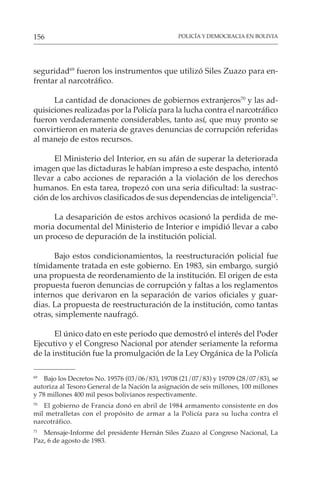 POLICÍA Y DEMOCRACIA EN BOLIVIA
156
seguridad69
fueron los instrumentos que utilizó Siles Zuazo para en-
frentar al narcotráfico.
La cantidad de donaciones de gobiernos extranjeros70
y las ad-
quisiciones realizadas por la Policía para la lucha contra el narcotráfico
fueron verdaderamente considerables, tanto así, que muy pronto se
convirtieron en materia de graves denuncias de corrupción referidas
al manejo de estos recursos.
El Ministerio del Interior, en su afán de superar la deteriorada
imagen que las dictaduras le habían impreso a este despacho, intentó
llevar a cabo acciones de reparación a la violación de los derechos
humanos. En esta tarea, tropezó con una seria dificultad: la sustrac-
ción de los archivos clasificados de sus dependencias de inteligencia71
.
La desaparición de estos archivos ocasionó la perdida de me-
moria documental del Ministerio de Interior e impidió llevar a cabo
un proceso de depuración de la institución policial.
Bajo estos condicionamientos, la reestructuración policial fue
tímidamente tratada en este gobierno. En 1983, sin embargo, surgió
una propuesta de reordenamiento de la institución. El origen de esta
propuesta fueron denuncias de corrupción y faltas a los reglamentos
internos que derivaron en la separación de varios oficiales y guar-
dias. La propuesta de reestructuración de la institución, como tantas
otras, simplemente naufragó.
El único dato en este periodo que demostró el interés del Poder
Ejecutivo y el Congreso Nacional por atender seriamente la reforma
de la institución fue la promulgación de la Ley Orgánica de la Policía
69
Bajo los Decretos No. 19576 (03/06/83), 19708 (21/07/83) y 19709 (28/07/83), se
autoriza al Tesoro General de la Nación la asignación de seis millones, 100 millones
y 78 millones 400 mil pesos bolivianos respectivamente.
70
El gobierno de Francia donó en abril de 1984 armamento consistente en dos
mil metralletas con el propósito de armar a la Policía para su lucha contra el
narcotráfico.
71
Mensaje-Informe del presidente Hernán Siles Zuazo al Congreso Nacional, La
Paz, 6 de agosto de 1983.
 