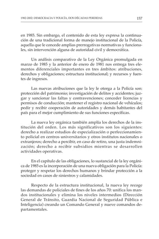 157
1982-2002: DEMOCRACIA Y POLICÍA, DOS DÉCADAS PERDIDAS
en 1985. Sin embargo, el contenido de esta ley expresa la continua-
ción de una tradicional forma de manejo institucional de la Policía,
aquella que le concede amplias prerrogativas normativas y funciona-
les, sin intervención alguna de autoridad civil y democrática.
Un análisis comparativo de la Ley Orgánica promulgada en
marzo de 1985 y la anterior de enero de 1981 nos entrega tres ele-
mentos diferenciales importantes en tres ámbitos: atribuciones,
derechos y obligaciones; estructura institucional; y recursos y fuen-
tes de ingresos.
Las nuevas atribuciones que la ley le otorga a la Policía son:
protección del patrimonio; investigación de delitos y accidentes; juz-
gar y sancionar las faltas y contravenciones; conceder licencias y
permisos de conducción; mantener el registro nacional de vehículos;
pedir y recibir cooperación de autoridades y demás habitantes del
país para el mejor cumplimiento de sus funciones específicas.
La nueva ley orgánica también amplía los derechos de la ins-
titución del orden. Los más significativos son los siguientes:
derecho a realizar estudios de especialización o perfeccionamien-
to policial en centros universitarios y otros institutos nacionales o
extranjeros; derecho a percibir, en caso de retiro, una justa indemni-
zación; derecho a recibir subsidios mientras se desarrollen
actividades operativas.
En el capítulo de las obligaciones, lo sustancial de la ley orgáni-
ca de 1985 es la incorporación de una nueva obligación para la Policía:
proteger y respetar los derechos humanos y brindar protección a la
sociedad en casos de siniestros y calamidades.
Respecto de la estructura institucional, la nueva ley recoge
las demandas de policiales de fines de los años 70: unifica los man-
dos institucionales y elimina los niveles intermedios (Dirección
General de Tránsito, Guardia Nacional de Seguridad Pública e
Inteligencia) creando un Comando General y nueve comandos de-
partamentales.
 