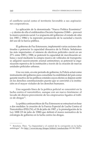 POLICÍA Y DEMOCRACIA EN BOLIVIA
160
el conflicto social como el territorio favorable a sus aspiracio-
nes corporativas.
La aplicación de la denominada “Nueva Política Económica”
—y dentro de ella el emblemático Decreto Supremo 21060— provocó
la masiva protesta social. La respuesta del gobierno: el estado de sitio
(en 1985 y 1986) y la represión permanente de la sociedad a través
del uso de la fuerza pública.
El gobierno de Paz Estenssoro, implementó varias acciones des-
tinadas a potenciar la capacidad disuasiva de la Policía. Señalamos
las más importantes: el número de efectivos policiales creció en un
27% entre 1985 y 1988; se potenció la capacidad de movilización ur-
bana y rural mediante la compra masiva de vehículos de transporte;
se adquirió sucesivamente arsenal antimotines; se potenció la orga-
nización represiva de la institución a través de la creación de nuevas
unidades policiales urbanas.
Una vez más, en este periodo de gobierno, la Policía actuó como
instrumento del gobierno para consolidar la estabilidad del país como
garante reactivo de las políticas estatales cuyos efectos se dejaron sentir
en los derechos constitucionales puesto que se convirtió a la institu-
ción en el mayor violador de los derechos humanos.
Una segunda línea de la política policial se concentró en la
lucha contra el narcotráfico, aunque con un nuevo fenómeno: el
lavado de dinero proveniente de los empresarios ligados al tráfi-
co de drogas75
.
La política antinarcóticos de Paz Estenssoro se estructuró en base
a dos medidas: la creación de la Fuerza Especial de Lucha Contra el
Narcotráfico (FELCN), el 24 de julio de 1987, y la promulgación de la
Ley 1008 (19 de julio de 1988) que definió el marco normativo de la
estrategia de gobierno en la lucha contra las drogas.
75
Roncken, Theo. “La Impunidad y el control de la corrupción en la lucha
antidrogas”. En: http://www.tni.org/drogas/folleto1/roncken.htm (10/06/2003).
 