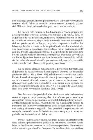 163
1982-2002: DEMOCRACIA Y POLICÍA, DOS DÉCADAS PERDIDAS
una estrategia gubernamental para controlar a la Policía y conservarla
como un aliado fiel en su intención de mantener el orden y la paz so-
cial. El libreto fue el mismo de siempre, pero con una variante.
Lo que en este estudio se ha denominado “pacto pragmático
de reciprocidad” entre los operadores políticos y la Policía, aquí, en
al gobierno de Paz Estenssoro, funcionó a la perfección: por un lado,
se trató de un gobierno al que no le interesó la reestructuración poli-
cial, un gobierno, sin embargo, muy bien dispuesto a facilitar las
labores policiales a través de la ampliación de niveles administrati-
vos, burocráticos y operativos; por otro lado, fue un periodo que contó
con una Policía verdaderamente leal a las políticas de gobierno, una
Policía con disposición absoluta a cumplir los mandatos coercitivos
del Poder Ejecutivo. En este sentido, la naturaleza estatal de la Poli-
cía fue reducida a su dimensión gubernamental y con ella, sometida
a intereses de corto plazo, contingentes y reactivos.
No se puede olvidar, pensando en la perfección del pacto, que
el gobierno de Paz Estenssoro había logrado, durante sus anteriores
gobiernos (1952-1956 y 1960-1964), relaciones extraordinarias con la
Policía. Las relaciones político-policiales sujetas a un patrón clientelar
no fueron construidas de la nada, por el contrario, la exitosa ecua-
ción represión-prebenda respondió a la memoria larga signada por
el histórico pacto fundado entre el MNR y el Cuerpo de Carabineros
en el ciclo de la Revolución Nacional (1952-1964).
No obstante, el juego de lealtades históricas e informales no fue,
como se supone, un proceso regular ni armónico, por el contrario,
enfrentó un escenario permanente de inestabilidad política y un acci-
dentado liderazgo policial. Prueba de ello fue el constante cambio de
ministros del Interior y comandantes de la Policía: cuatro en el pri-
mer caso, y cinco en el segundo. Esto permitió la reproducción del
cortoplacismo en la toma de decisiones, situación que, por cierto, im-
pidió la institucionalización del sector.
Pero el Poder Ejecutivo no fue el único ausente en el tratamiento
serio del tema policial en este periodo, el Parlamento tuvo una pálida
labor de fiscalización y control de las funciones policiales. El único tema
de importancia que abordó el Congreso Nacional fue el del narcotráfico,
 