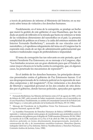POLICÍA Y DEMOCRACIA EN BOLIVIA
164
a través de peticiones de informe al Ministerio del Interior, en su ma-
yoría sobre temas de violación a los derechos humanos.
Paralelamente, en el tema de la corrupción, se produjo un hecho
que marcó la gestión de este gobierno: el caso Huanchaca, que fue sin
duda un punto de inflexión en la mirada que hasta ese entonces se tenía
de las verdaderas dimensiones del narcotráfico en el país. La presunta
complicidad de políticos en el tema y la caída del entonces ministro del
Interior Fernando Barthelemy79
, acusado de sus vínculos con el
narcotráfico, y el oprobioso relegamiento del tema en el Congreso fue la
expresión más cruda de un tipo de administración gubernamental que
mantuvo tradicionales rasgos de prebendalismo e impunidad.
El tema de corrupción fue tan relevante en este periodo, que el
mismo Presidente Paz Estenssoro, en su mensaje a la Congreso, dijo:
”Los limitados recursos son un gran obstáculo para que el Estado al-
cance mayor eficacia en la lucha contra la corrupción, que, en algunos
casos, ha penetrado los mecanismos de represión80
”.
En el ámbito de los derechos humanos, las principales denun-
cias presentadas contra el gobierno de Paz Estenssoro fueron: 1) el
uso desproporcionado de la violencia policial en la represión de mar-
chas campesinas y del magisterio81
; 2) las violaciones a los derechos
de libertad y seguridad personal en los dos estados de sitio dicta-
dos por el gobierno, donde fuerzas policiales, apoyadas por agentes
79
Fernando Barthelemy fue Ministro del Interior entre el 27 de agosto de 1985 y el 26
de febrero de 1987, salió acusado de haber mantenido vínculos con el narcotráfico en
el caso Huanchaca. Paralelamente, se cambio al Comandante General de la Policía Gral.
Julio Vargas y a varios jefes policiales de la Institución (El Diario, 09/10/1986).
80
Mensaje del Presidente de la República Víctor Paz Estenssoro al Honorable
Congreso Nacional, agosto de 1987.
81
La Asamblea Permanente de Derechos Humanos de Bolivia (APDHB) censuró la
represión y violencia policial contra grupos de manifestantes que protestaban contra el
plan económico del gobierno por el despido de 75.000 maestros (Presencia, 09/04/1986).
La marcha de la COB, realizada en La Paz el 8 de abril de 1986, fue reprimida por
efectivos policiales en forma absolutamente desproporcionada, muriendo a
consecuencia de ello y de traumatismo encefálico-craneano, Marcelino Quenta,
trabajador fabril de La Paz (Informe. Bolivia: Neoliberalismo y Derechos Humanos.
Comisión Andina de Juristas, Lima, 1988).
 