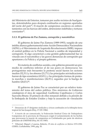 165
1982-2002: DEMOCRACIA Y POLICÍA, DOS DÉCADAS PERDIDAS
del Ministerio del Interior, tomaron por asalto recintos de huelguis-
tas, deteniéndolos para después confinarlos en regiones apartadas
del norte del país82
; 3) muerte de campesinos cocaleros en enfren-
tamientos con las fuerzas del orden, detenciones indebidas y torturas
constantes83
.
3.1.3. El gobierno de Paz Zamora, corrupción y narcotráfico
El gobierno de Jaime Paz Zamora (1989-1993), surgido de una
inédita alianza gubernamental entre Acción Democrática Nacionalista
(ADN) y el Movimiento de Izquierda Revolucionaria (MIR), impuso
el control político en la Policía Nacional a cambio de impunidad y
corrupción. Si algo caracterizó a esta gestión gubernamental fue su
vínculo con el narcotráfico y las graves denuncias de corrupción que
apuntaron a la Policía y al propio gobierno.
En materia de conflictos sociales, este gobierno presentó un pro-
medio de conflictos inferior al de sus pares en democracia: los
protagonistas más frecuentes la protesta social fueron los sectores
medios (52,3%) y los obreros (21,7%); las principales reivindicaciones
fueron de tipo económico (43,8%), y las principales formas de protes-
ta marchas y manifestaciones (26,9%), seguidas por la huelga de
hambre (20,6%)84
.
El gobierno de Jaime Paz se caracterizó por un relativo trata-
miento del tema del orden público. Dos ministros de Gobierno
condujeron el área de seguridad: Guillermo Capobianco y Carlos
Saavedra Bruno. El primero de ellos renunció debido a la presión de
la Embajada de Estados Unidos y bajo la acusación de vinculación
82
Denuncias de 17 dirigentes sindicales y cívicos confinados en la inhóspita tierra
tropical de San Joaquín (Hoy, 17/09/1986).
83
A través de un comunicado, la Federación Sindical Única de Trabajadores
Campesinos de la provincia de Omasuyos exigió el esclarecimiento de los hechos
que provocaron la muerte de campesinos en Cochabamba por parte de efectivos
policiales de UMOPAR (Hoy, 06/10/1985).
84
Villarroel, Miguel y Laserna, Roberto. 29 años de conflictos en Bolivia 1970-1998.
CERES, Cochabamba, 1999, pág. 30.
 