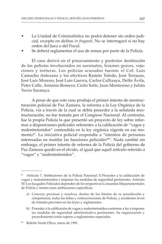 167
1982-2002: DEMOCRACIA Y POLICÍA, DOS DÉCADAS PERDIDAS
• La Unidad de Criminalística no podrá detener sin orden judi-
cial, excepto en delitos in fraganti. No se interrogará si no hay
orden del Juez o del Fiscal.
• Se deberá reglamentar el uso de armas por parte de la Policía.
El caso derivó en el procesamiento y posterior destitución
de los policías involucrados en asesinatos, lesiones graves, veja-
ciones y torturas. Los policías acusados fueron: el Cnl. Luis
Camacho Antezana y los efectivos Ramón Toledo, José Terrazas,
José Luis Moreno, José Luis Guerra, Carlos Callizaya, Delfo Ávila,
Peter Calle, Antonio Romero, Cirilo Solís, Juan Montesino y Julián
Yovio Sarataya.
A pesar de que este caso produjo el primer intento de reestruc-
turación policial de Paz Zamora, la reforma a la Ley Orgánica de la
Policía, vía a través de la cual se debía proceder a la señalada rees-
tructuración, no fue tratada por el Congreso Nacional. Al contrario,
fue la propia Policía la que presentó un proyecto de ley sobre refor-
mas a disposiciones policiales referentes a la calificación de “vagos y
malentretenidos” contendida en la ley orgánica vigente en ese mo-
mento87
. La iniciativa policial respondía a “intentos de personas
interesadas en mutilar las funciones policiales88
”. Nada cambió sin
embargo, el primer intento de reforma de la Policía del gobierno de
Paz Zamora quedó en el olvido, al igual que aquél artículo referido a
“vagos” y “malentretenidos”.
87
Artículo 7. Atribuciones de la Policía Nacional: l) Proceder a la calificación de
vagos y malentretenidos e imponer las medidas de seguridad pertinentes. Artículo
50: Los Juzgados Policiales dependen de los respectivos Comandos Departamentales
de Policía y tienen estas atribuciones específicas:
a) Conocer, procesar y resolver, dentro de los límites de su jurisdicción y
competencia, todas las faltas y contravenciones de Policía, y accidentes leves
de tránsito previstos en las leyes y reglamentos.
b) Proceder a la calificación de vagos y malentretanidos conforme a ley e imponer
las medidas de seguridad administrativa pertinentes. Su organización y
procedimiento están sujetos a reglamentos especiales.
88
Boletín Verde Olivo, enero de 1991.
 