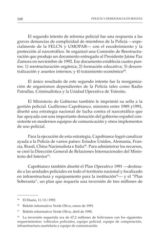 POLICÍA Y DEMOCRACIA EN BOLIVIA
168
El segundo intento de reforma policial fue una respuesta a las
graves denuncias de complicidad de miembros de la Policía —espe-
cialmente de la FELCN y UMOPAR— con el encubrimiento y la
protección al narcotráfico. Se organizó una Comisión de Reestructu-
ración que produjo un documento entregado al Presidente Jaime Paz
Zamora en noviembre de 1992. Ese documento establecía cuatro pun-
tos: 1) reestructuración orgánica; 2) formación educativa; 3) descen-
tralización y asuntos internos; y 4) tratamiento económico89
.
El único resultado de este segundo intento fue la reorganiza-
ción de organismos dependientes de la Policía tales como Radio
Patrullas, Criminalística y la Unidad Operativa de Tránsito.
El Ministerio de Gobierno también le imprimió su sello a la
gestión policial. Guillermo Capobianco, ministro entre 1989 y1991,
diseñó una estrategia nacional de lucha contra el narcotráfico que
fue apoyada con una importante donación del gobierno español con-
sistente en modernos equipos de comunicación y otros implementos
de uso policial.
Para la ejecución de esta estrategia, Capobianco logró canalizar
ayuda a la Policía de varios países: Estados Unidos, Alemania, Fran-
cia, Brasil, China Nacionalista e Italia90
. Para administrar los recursos,
se creó la Dirección General de Relaciones Internacionales del Minis-
terio del Interior91
.
Capobianco también diseñó el Plan Operativo 1991 —destina-
do a las unidades policiales en todo el territorio nacional y focalizado
en infraestructura y equipamiento para la institución92
— y el “Plan
Soberanía”, un plan que requería una inversión de tres millones de
89
El Diario, 11/11/1992.
90
Boletín informativo Verde Olivo, enero de 1991.
91
Boletín informativo Verde Olivo, abril de 1990.
92
La inversión requerida era de 67,2 millones de bolivianos con los siguientes
requerimientos: vehículos policiales, equipo policial, equipo de computación,
infraestructura cuartelaria y equipo de comunicación.
 
