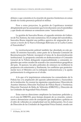 169
1982-2002: DEMOCRACIA Y POLICÍA, DOS DÉCADAS PERDIDAS
dólares y que consistía en la creación de puestos fronterizos en zonas
donde no existía presencia policial ni militar.
Pese a estos proyectos, la gestión de Capobianco terminó
abruptamente por las acusaciones que lo involucraron con el narcotráfico
y que desde ese entonces se conocieron como “narcovínculos”.
La gestión de Saavedra Bruno, el segundo ministro de Gobier-
no de Paz Zamora, fue más sustanciosa. En el campo del narcotráfico,
Saavedra Bruno impulsó una política agresiva de asignación de re-
cursos a través de la Nueva Estrategia Boliviana en la Lucha Contra
el Narcotráfico93
.
La reestructuración policial también fue abordada en este pe-
riodo. El ministro Saavedra, como parte de la llamada Comisión de
Reestructuración Policial, incorporó el tema de la descentralización
institucional. La propuesta consistía en desburocratizar el Comando
General de la Policía delegando responsabilidades a comandos re-
gionales que serían creados de acuerdo a las características geográficas
del país. Al parecer, los jefes policiales de entonces no recibieron la
propuesta con entusiasmo y, finalmente, los conflictos que posterior-
mente tuvo el Ministro con la embajada norteamericana y la apatía
parlamentaria la relegaron en el olvido.
A lo que sí le imprimieron entusiasmo los comandantes de la
Policía fue a la ampliación del aparato administrativo y burocrático
de la institución. Se crearon las siguientes reparticiones: Dirección de
Asuntos Internos; Dirección Nacional de Policía Rural y Fronteriza;
Dirección Nacional de Robo de Vehículos (DIROVE); y Dirección de
las Unidades de Seguridad Física Estatal.
Estas nuevas direcciones ampliaron las funciones policiales y,
en el caso de DIROVE, poco tiempo después de su creación, comen-
zaron a denunciarse casos de corrupción que implicaban a policías en
el robo de vehículos en complicidad con los delincuentes. En el caso
de Dirección de las Unidades de Seguridad Física Estatal, creada con
93
El Diario, 30/10/1991.
 