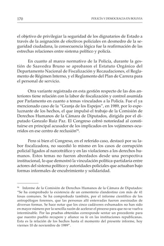 POLICÍA Y DEMOCRACIA EN BOLIVIA
170
el objetivo de privilegiar la seguridad de los dignatarios de Estado a
través de la asignación de efectivos policiales en desmedro de la se-
guridad ciudadana, la consecuencia lógica fue la reafirmación de las
estrechas relaciones entre sistema político y policía.
En cuanto al marco normativo de la Policía, durante la ges-
tión de Saavedra Bruno se aprobaron el Estatuto Orgánico del
Departamento Nacional de Fiscalización y Recaudaciones, el Regla-
mento de Régimen Interno, y el Reglamento del Plan de Carrera para
el personal de servicio.
Otra variante registrada en esta gestión respecto de las dos an-
teriores tiene relación con la labor de fiscalización y control asumida
por Parlamento en cuanto a temas vinculados a la Policía. Fue el ya
mencionado caso de la “Granja de los Espejos”, en 1989, por lo espe-
luznante de los hechos, el que impulsó el trabajo de la Comisión de
Derechos Humanos de la Cámara de Diputados, dirigida por el di-
putado Gonzalo Ruiz Paz. El Congreso cobró notoriedad al consti-
tuirse en principal acusador de los implicados en los vejámenes ocu-
rridos en ese centro de reclusión94
.
Pero si bien el Congreso, en el referido caso, destacó por su la-
bor fiscalizadora, no sucedió lo mismo en los casos de corrupción
policial ligados al narcotráfico y en las violaciones a los derechos hu-
manos. Estos temas no fueron abordados desde una perspectiva
institucional, lo que demostró la vinculación política-partidaria entre
actores del sistema político y autoridades policiales que actuaban bajo
formas informales de encubrimiento y solidaridad.
94
Informe de la Comisión de Derechos Humanos de la Cámara de Diputados:
“Se ha comprobado la existencia de un cementerio clandestino con más de 41
fosas comunes. Se ha comprobado también, por el informe científico de los
antropólogos forenses, que las personas allí enterradas fueron asesinadas de
diversas formas. Se hace notar que los cinco cadáveres exhumados no han sido
en mayor número por la sencilla razón de acelerar el proceso para que no se vuelva
interminable. Por las pruebas obtenidas corresponde sentar un precedente para
que nuestro pueblo recupere y afiance su fe en las instituciones republicanas.
Esta es la relación de los hechos hasta el momento del presente informe, hoy
viernes 10 de noviembre de 1989”.
 