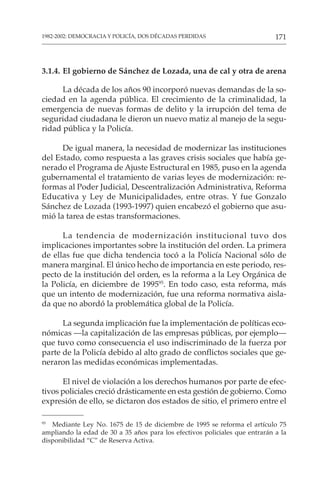171
1982-2002: DEMOCRACIA Y POLICÍA, DOS DÉCADAS PERDIDAS
3.1.4. El gobierno de Sánchez de Lozada, una de cal y otra de arena
La década de los años 90 incorporó nuevas demandas de la so-
ciedad en la agenda pública. El crecimiento de la criminalidad, la
emergencia de nuevas formas de delito y la irrupción del tema de
seguridad ciudadana le dieron un nuevo matiz al manejo de la segu-
ridad pública y la Policía.
De igual manera, la necesidad de modernizar las instituciones
del Estado, como respuesta a las graves crisis sociales que había ge-
nerado el Programa de Ajuste Estructural en 1985, puso en la agenda
gubernamental el tratamiento de varias leyes de modernización: re-
formas al Poder Judicial, Descentralización Administrativa, Reforma
Educativa y Ley de Municipalidades, entre otras. Y fue Gonzalo
Sánchez de Lozada (1993-1997) quien encabezó el gobierno que asu-
mió la tarea de estas transformaciones.
La tendencia de modernización institucional tuvo dos
implicaciones importantes sobre la institución del orden. La primera
de ellas fue que dicha tendencia tocó a la Policía Nacional sólo de
manera marginal. El único hecho de importancia en este periodo, res-
pecto de la institución del orden, es la reforma a la Ley Orgánica de
la Policía, en diciembre de 199595
. En todo caso, esta reforma, más
que un intento de modernización, fue una reforma normativa aisla-
da que no abordó la problemática global de la Policía.
La segunda implicación fue la implementación de políticas eco-
nómicas —la capitalización de las empresas públicas, por ejemplo—
que tuvo como consecuencia el uso indiscriminado de la fuerza por
parte de la Policía debido al alto grado de conflictos sociales que ge-
neraron las medidas económicas implementadas.
El nivel de violación a los derechos humanos por parte de efec-
tivos policiales creció drásticamente en esta gestión de gobierno. Como
expresión de ello, se dictaron dos estados de sitio, el primero entre el
95
Mediante Ley No. 1675 de 15 de diciembre de 1995 se reforma el artículo 75
ampliando la edad de 30 a 35 años para los efectivos policiales que entrarán a la
disponibilidad “C” de Reserva Activa.
 