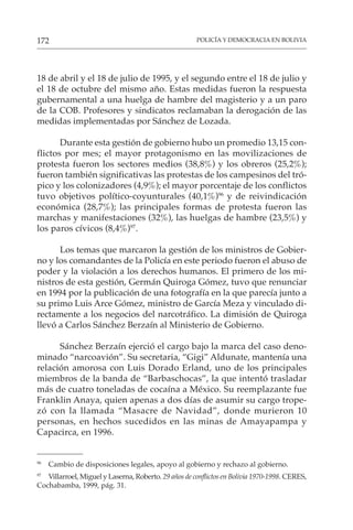 POLICÍA Y DEMOCRACIA EN BOLIVIA
172
18 de abril y el 18 de julio de 1995, y el segundo entre el 18 de julio y
el 18 de octubre del mismo año. Estas medidas fueron la respuesta
gubernamental a una huelga de hambre del magisterio y a un paro
de la COB. Profesores y sindicatos reclamaban la derogación de las
medidas implementadas por Sánchez de Lozada.
Durante esta gestión de gobierno hubo un promedio 13,15 con-
flictos por mes; el mayor protagonismo en las movilizaciones de
protesta fueron los sectores medios (38,8%) y los obreros (25,2%);
fueron también significativas las protestas de los campesinos del tró-
pico y los colonizadores (4,9%); el mayor porcentaje de los conflictos
tuvo objetivos político-coyunturales (40,1%)96
y de reivindicación
económica (28,7%); las principales formas de protesta fueron las
marchas y manifestaciones (32%), las huelgas de hambre (23,5%) y
los paros cívicos (8,4%)97
.
Los temas que marcaron la gestión de los ministros de Gobier-
no y los comandantes de la Policía en este periodo fueron el abuso de
poder y la violación a los derechos humanos. El primero de los mi-
nistros de esta gestión, Germán Quiroga Gómez, tuvo que renunciar
en 1994 por la publicación de una fotografía en la que parecía junto a
su primo Luis Arce Gómez, ministro de García Meza y vinculado di-
rectamente a los negocios del narcotráfico. La dimisión de Quiroga
llevó a Carlos Sánchez Berzaín al Ministerio de Gobierno.
Sánchez Berzaín ejerció el cargo bajo la marca del caso deno-
minado “narcoavión”. Su secretaria, “Gigi” Aldunate, mantenía una
relación amorosa con Luis Dorado Erland, uno de los principales
miembros de la banda de “Barbaschocas”, la que intentó trasladar
más de cuatro toneladas de cocaína a México. Su reemplazante fue
Franklin Anaya, quien apenas a dos días de asumir su cargo trope-
zó con la llamada “Masacre de Navidad”, donde murieron 10
personas, en hechos sucedidos en las minas de Amayapampa y
Capacirca, en 1996.
96
Cambio de disposiciones legales, apoyo al gobierno y rechazo al gobierno.
97
Villarroel, Miguel y Laserna, Roberto. 29 años de conflictos en Bolivia 1970-1998. CERES,
Cochabamba, 1999, pág. 31.
 