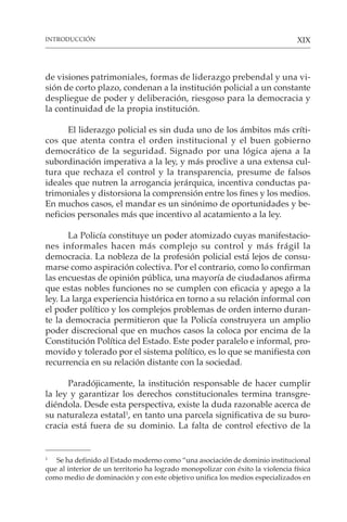 XIX
de visiones patrimoniales, formas de liderazgo prebendal y una vi-
sión de corto plazo, condenan a la institución policial a un constante
despliegue de poder y deliberación, riesgoso para la democracia y
la continuidad de la propia institución.
El liderazgo policial es sin duda uno de los ámbitos más críti-
cos que atenta contra el orden institucional y el buen gobierno
democrático de la seguridad. Signado por una lógica ajena a la
subordinación imperativa a la ley, y más proclive a una extensa cul-
tura que rechaza el control y la transparencia, presume de falsos
ideales que nutren la arrogancia jerárquica, incentiva conductas pa-
trimoniales y distorsiona la comprensión entre los fines y los medios.
En muchos casos, el mandar es un sinónimo de oportunidades y be-
neficios personales más que incentivo al acatamiento a la ley.
La Policía constituye un poder atomizado cuyas manifestacio-
nes informales hacen más complejo su control y más frágil la
democracia. La nobleza de la profesión policial está lejos de consu-
marse como aspiración colectiva. Por el contrario, como lo confirman
las encuestas de opinión pública, una mayoría de ciudadanos afirma
que estas nobles funciones no se cumplen con eficacia y apego a la
ley. La larga experiencia histórica en torno a su relación informal con
el poder político y los complejos problemas de orden interno duran-
te la democracia permitieron que la Policía construyera un amplio
poder discrecional que en muchos casos la coloca por encima de la
Constitución Política del Estado. Este poder paralelo e informal, pro-
movido y tolerado por el sistema político, es lo que se manifiesta con
recurrencia en su relación distante con la sociedad.
Paradójicamente, la institución responsable de hacer cumplir
la ley y garantizar los derechos constitucionales termina transgre-
diéndola. Desde esta perspectiva, existe la duda razonable acerca de
su naturaleza estatal1
, en tanto una parcela significativa de su buro-
cracia está fuera de su dominio. La falta de control efectivo de la
1
Se ha definido al Estado moderno como “una asociación de dominio institucional
que al interior de un territorio ha logrado monopolizar con éxito la violencia física
como medio de dominación y con este objetivo unifica los medios especializados en
INTRODUCCIÓN
 