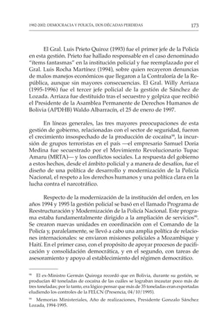 173
1982-2002: DEMOCRACIA Y POLICÍA, DOS DÉCADAS PERDIDAS
El Gral. Luis Prieto Quiroz (1993) fue el primer jefe de la Policía
en esta gestión. Prieto fue hallado responsable en el caso denominado
“ítems fantasmas” en la institución policial y fue reemplazado por el
Gral. Luis Rocha Martínez (1994), sobre quien recayeron denuncias
de malos manejos económicos que llegaron a la Contraloría de la Re-
pública, aunque sin mayores consecuencias. El Gral. Willy Arriaza
(1995-1996) fue el tercer jefe policial de la gestión de Sánchez de
Lozada. Arriaza fue destituido tras el secuestro y golpiza que recibió
el Presidente de la Asamblea Permanente de Derechos Humanos de
Bolivia (APDHB) Waldo Albarracín, el 25 de enero de 1997.
En líneas generales, las tres mayores preocupaciones de esta
gestión de gobierno, relacionadas con el sector de seguridad, fueron
el crecimiento insospechado de la producción de cocaína98
, la incur-
sión de grupos terroristas en el país —el empresario Samuel Doria
Medina fue secuestrado por el Movimiento Revolucionario Tupac
Amaru (MRTA)— y los conflictos sociales. La respuesta del gobierno
a estos hechos, desde el ámbito policial y a manera de desafíos, fue el
diseño de una política de desarrollo y modernización de la Policía
Nacional, el respeto a los derechos humanos y una política clara en la
lucha contra el narcotráfico.
Respecto de la modernización de la institución del orden, en los
años 1994 y 1995 la gestión policial se basó en el llamado Programa de
Reestructuración y Modernización de la Policía Nacional. Este progra-
ma estaba fundamentalmente dirigido a la ampliación de servicios99
.
Se crearon nuevas unidades en coordinación con el Comando de la
Policía y, paralelamente, se llevó a cabo una amplia política de relacio-
nes internacionales: se enviaron misiones policiales a Mozambique y
Haití. En el primer caso, con el propósito de apoyar procesos de pacifi-
cación y consolidación democrática, y en el segundo, con tareas de
asesoramiento y apoyo al establecimiento del régimen democrático.
98
El ex-Ministro Germán Quiroga recordó que en Bolivia, durante su gestión, se
producían 40 toneladas de cocaína de las cuáles se lograban incautar poco más de
tres toneladas; por lo tanto, era lógico pensar que más de 35 toneladas eran exportadas
eludiendo los controles de la FELCN (Presencia, 04/10/1995).
99
Memorias Ministeriales, Año de realizaciones, Presidente Gonzalo Sánchez
Lozada, 1994-1995.
 