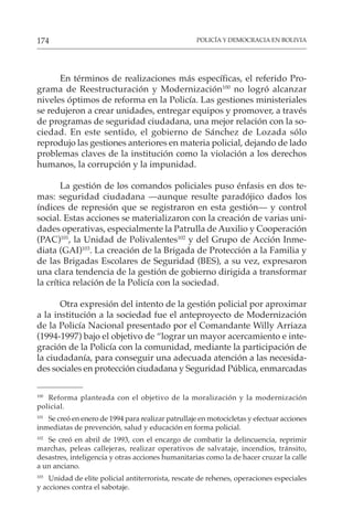 POLICÍA Y DEMOCRACIA EN BOLIVIA
174
En términos de realizaciones más específicas, el referido Pro-
grama de Reestructuración y Modernización100
no logró alcanzar
niveles óptimos de reforma en la Policía. Las gestiones ministeriales
se redujeron a crear unidades, entregar equipos y promover, a través
de programas de seguridad ciudadana, una mejor relación con la so-
ciedad. En este sentido, el gobierno de Sánchez de Lozada sólo
reprodujo las gestiones anteriores en materia policial, dejando de lado
problemas claves de la institución como la violación a los derechos
humanos, la corrupción y la impunidad.
La gestión de los comandos policiales puso énfasis en dos te-
mas: seguridad ciudadana —aunque resulte paradójico dados los
índices de represión que se registraron en esta gestión— y control
social. Estas acciones se materializaron con la creación de varias uni-
dades operativas, especialmente la Patrulla de Auxilio y Cooperación
(PAC)101
, la Unidad de Polivalentes102
y del Grupo de Acción Inme-
diata (GAI)103
. La creación de la Brigada de Protección a la Familia y
de las Brigadas Escolares de Seguridad (BES), a su vez, expresaron
una clara tendencia de la gestión de gobierno dirigida a transformar
la crítica relación de la Policía con la sociedad.
Otra expresión del intento de la gestión policial por aproximar
a la institución a la sociedad fue el anteproyecto de Modernización
de la Policía Nacional presentado por el Comandante Willy Arriaza
(1994-1997) bajo el objetivo de “lograr un mayor acercamiento e inte-
gración de la Policía con la comunidad, mediante la participación de
la ciudadanía, para conseguir una adecuada atención a las necesida-
des sociales en protección ciudadana y Seguridad Pública, enmarcadas
100
Reforma planteada con el objetivo de la moralización y la modernización
policial.
101
Se creó en enero de 1994 para realizar patrullaje en motocicletas y efectuar acciones
inmediatas de prevención, salud y educación en forma policial.
102
Se creó en abril de 1993, con el encargo de combatir la delincuencia, reprimir
marchas, peleas callejeras, realizar operativos de salvataje, incendios, tránsito,
desastres, inteligencia y otras acciones humanitarias como la de hacer cruzar la calle
a un anciano.
103
Unidad de elite policial antiterrorista, rescate de rehenes, operaciones especiales
y acciones contra el sabotaje.
 