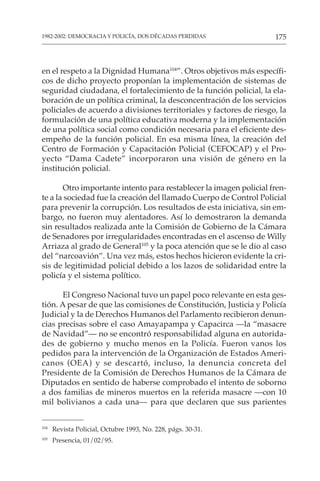 175
1982-2002: DEMOCRACIA Y POLICÍA, DOS DÉCADAS PERDIDAS
en el respeto a la Dignidad Humana104
”. Otros objetivos más específi-
cos de dicho proyecto proponían la implementación de sistemas de
seguridad ciudadana, el fortalecimiento de la función policial, la ela-
boración de un política criminal, la desconcentración de los servicios
policiales de acuerdo a divisiones territoriales y factores de riesgo, la
formulación de una política educativa moderna y la implementación
de una política social como condición necesaria para el eficiente des-
empeño de la función policial. En esa misma línea, la creación del
Centro de Formación y Capacitación Policial (CEFOCAP) y el Pro-
yecto “Dama Cadete” incorporaron una visión de género en la
institución policial.
Otro importante intento para restablecer la imagen policial fren-
te a la sociedad fue la creación del llamado Cuerpo de Control Policial
para prevenir la corrupción. Los resultados de esta iniciativa, sin em-
bargo, no fueron muy alentadores. Así lo demostraron la demanda
sin resultados realizada ante la Comisión de Gobierno de la Cámara
de Senadores por irregularidades encontradas en el ascenso de Willy
Arriaza al grado de General105
y la poca atención que se le dio al caso
del “narcoavión”. Una vez más, estos hechos hicieron evidente la cri-
sis de legitimidad policial debido a los lazos de solidaridad entre la
policía y el sistema político.
El Congreso Nacional tuvo un papel poco relevante en esta ges-
tión. A pesar de que las comisiones de Constitución, Justicia y Policía
Judicial y la de Derechos Humanos del Parlamento recibieron denun-
cias precisas sobre el caso Amayapampa y Capacirca —la “masacre
de Navidad”— no se encontró responsabilidad alguna en autorida-
des de gobierno y mucho menos en la Policía. Fueron vanos los
pedidos para la intervención de la Organización de Estados Ameri-
canos (OEA) y se descartó, incluso, la denuncia concreta del
Presidente de la Comisión de Derechos Humanos de la Cámara de
Diputados en sentido de haberse comprobado el intento de soborno
a dos familias de mineros muertos en la referida masacre —con 10
mil bolivianos a cada una— para que declaren que sus parientes
104
Revista Policial, Octubre 1993, No. 228, págs. 30-31.
105
Presencia, 01/02/95.
 