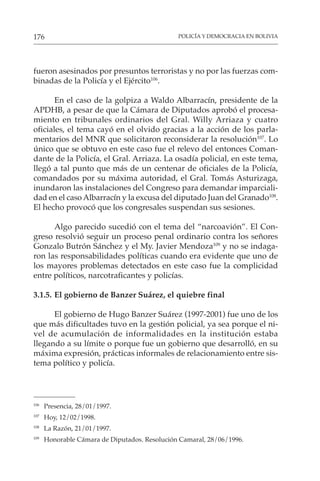 POLICÍA Y DEMOCRACIA EN BOLIVIA
176
fueron asesinados por presuntos terroristas y no por las fuerzas com-
binadas de la Policía y el Ejército106
.
En el caso de la golpiza a Waldo Albarracín, presidente de la
APDHB, a pesar de que la Cámara de Diputados aprobó el procesa-
miento en tribunales ordinarios del Gral. Willy Arriaza y cuatro
oficiales, el tema cayó en el olvido gracias a la acción de los parla-
mentarios del MNR que solicitaron reconsiderar la resolución107
. Lo
único que se obtuvo en este caso fue el relevo del entonces Coman-
dante de la Policía, el Gral. Arriaza. La osadía policial, en este tema,
llegó a tal punto que más de un centenar de oficiales de la Policía,
comandados por su máxima autoridad, el Gral. Tomás Asturizaga,
inundaron las instalaciones del Congreso para demandar imparciali-
dad en el caso Albarracín y la excusa del diputado Juan del Granado108
.
El hecho provocó que los congresales suspendan sus sesiones.
Algo parecido sucedió con el tema del “narcoavión”. El Con-
greso resolvió seguir un proceso penal ordinario contra los señores
Gonzalo Butrón Sánchez y el My. Javier Mendoza109
y no se indaga-
ron las responsabilidades políticas cuando era evidente que uno de
los mayores problemas detectados en este caso fue la complicidad
entre políticos, narcotraficantes y policías.
3.1.5. El gobierno de Banzer Suárez, el quiebre final
El gobierno de Hugo Banzer Suárez (1997-2001) fue uno de los
que más dificultades tuvo en la gestión policial, ya sea porque el ni-
vel de acumulación de informalidades en la institución estaba
llegando a su límite o porque fue un gobierno que desarrolló, en su
máxima expresión, prácticas informales de relacionamiento entre sis-
tema político y policía.
106
Presencia, 28/01/1997.
107
Hoy, 12/02/1998.
108
La Razón, 21/01/1997.
109
Honorable Cámara de Diputados. Resolución Camaral, 28/06/1996.
 