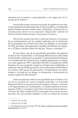 POLICÍA Y DEMOCRACIA EN BOLIVIA
178
absueltos por la justicia y reincorporados a sus cargos por el Co-
mando de la Policía110
.
Estas declaraciones marcaron un punto de quiebre en esa espe-
cie de contubernio institucional entre el sistema político y la institución
policial forjado durante muchos años. Finalmente, el proceso de re-
estructuración derivó en la anunciada “depuración” policial: 62
efectivos fueron dados de baja y 22 pasaron a la reserva.
Otra de las acciones llevadas a cabo por Guiteras, en el marco
de su enfrentamiento con los mandos policiales, fue la destitución
del Comandante de la Policía Gral. José Luis Medina, en noviembre
de 1999, por haber reincorporado a espaldas del Ministro de Gobier-
no a 172 jefes y oficiales dados de baja por “burros y corruptos”111
.
En otro plano, una de las prioridades principales del gobierno
de Banzer fue el narcotráfico. La Estrategia Boliviana de Lucha contra
el Narcotráfico, elaborada en su gestión y centrada fundamentalmente
en la erradicación de la hoja de coca, cumplió ampliamente sus objeti-
vos: entre agosto de 1997 y diciembre del 2001 se erradicaron 50.000
hectáreas de coca excedente e ilegal en el trópico de Cochabamba; se
realizaron más de 20.000 operativos, fueron destruidas 4.870 fábricas
de cocaína, 6.400 pozas de maceración y 64 laboratorios de refina-
miento y reciclaje de esa droga; la incautación e incineración de
cocaína superó las 58 toneladas112
.
Todo este proceso contó con el respaldado por la Policía a tra-
vés de la creación de varias unidades policiales: el Comando
Regional Policial en las provincias del Chapare, Tiraque y Carrasco
en el departamento de Cochabamba, la Unidad Especial de Inves-
tigación (UEI) en reemplazo del Centro Nacional Antinarcóticos y
la Fuerza de Tarea Conjunta (FTC) encargada de las tareas de erra-
dicación. En este periodo también se creó la Unidad de Control
110
La Razón, 25/10/1999.
111
La Razón, 09/12/2002.
112
Plan Dignidad. Lucha Antidroga 1997-2001. http://sinaltid.rree.gov.bo/sinaltid/
Dignidad.htm (26/06/03).
 