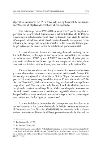 179
1982-2002: DEMOCRACIA Y POLICÍA, DOS DÉCADAS PERDIDAS
Operativo Aduanero (COA) a través de la Ley General de Aduanas,
en 1999, con el objetivo de combatir el contrabando.
Ese mismo periodo, 1997-2001, se caracterizó por la amplia ex-
pansión de la actividad burocrática y administrativa de la Policía
directamente relacionada con el nivel de tensión que vivió la institu-
ción a partir del descubrimiento de varios focos de corrupción en su
interior y la emergencia de crisis sociales en las cuales la Policía par-
ticipó activamente como factor de estabilidad gubernamental.
Los cuestionamientos a ascensos irregulares de varios genera-
les de la Policía, en los que se encontraron serios indicios de tráfico
de influencias en 1999113
y en el 2002114
, fueron sólo el principio de
una serie de denuncias de corrupción en las que se vieron implica-
dos varios ministros de Gobierno y comandantes de la institución.
Denuncias, cuestionamientos y enfrentamientos entre ministros
y comandantes fueron recurrentes durante el gobierno de Banzer. Ci-
tamos algunos ejemplos: el ministro Guido Nayar fue cuestionado
por recibir costosos obsequios del entonces Comandante de la Poli-
cía Ivar Narváez115
; Walter Guiteras protagonizó una disputa pública
de poder con el Comandante de la Policía José Luis Medina, a causa
del plan de reestructuración policial; a Medina, después de su renun-
cia, se lo acusó de sobornar a policías; en la gestión de otro ministro,
Leopoldo Fernández, se desató un escándalo por la falta de transpa-
rencia en el uso de los “gastos reservados”.
Los escándalos y denuncias de corrupción que involucraron
exclusivamente a los comandantes de la Policía no fueron menores:
el Comandante Ivar Narváez (1998-1999) fue acusado de la malver-
sación de cuatro millones de dólares provenientes de la Mutual de
113
La Razón , 11/12/99.
114
La Prensa, 21/03/02.
115
El Comandante General del Policía Ivar Narváez le compró un costoso regalo de
cumpleaños al ministro de Gobierno, Guido Nayar: una hermosa estatua de mármol
de la Venus de Milo avaluada aproximadamente en ocho mil dólares (Los Tiempos,
11/05/1999).
 