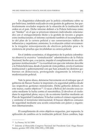 181
1982-2002: DEMOCRACIA Y POLICÍA, DOS DÉCADAS PERDIDAS
Un diagnóstico elaborado por la policía colombiana sobre su
par boliviana, también realizado en esta gestión de gobierno, fue par-
ticularmente revelador respecto de la situación de la institución del
orden en el país. Dicho informe definió a la Policía boliviana como
un “búnker” en el que se priorizan intereses individuales relaciona-
dos con el enriquecimiento ilícito y la gestión de favores a grupos
extra institucionales; el informe cuestionó también el incumplimien-
to del plan de la carrera policial y sus consecuencias: tráfico de
influencias y nepotismo; asimismo, la evaluación criticó severamen-
te la irregular reincorporación de efectivos policiales pese a la
existencia de pruebas que invalidaban su carrera policial.
En el ámbito económico, el diagnóstico de la policía colombia-
na observó la excesiva “centralización” administrativa de la Policía
Nacional, hecho que, a su juicio, impide el cumplimiento de sus obli-
gaciones institucionales118
. La exactitud con que este informe describe
a la Policía boliviana, desde el punto de vista político, revela el autismo
institucional y gubernamental con que han actuado los distintos go-
biernos en democracia, postergando ciegamente la reforma y
modernización policial.
Vale la pena ahora, detenerse brevemente en el enfoque que el
gobierno de Banzer Suárez le imprimió a la seguridad pública desde
sus respectivas gestiones ministeriales. Dicho gobierno delineó, en
este marco, cuatro objetivos119
: 1) sacar a Bolivia del circuito coca-co-
caína mediante la lucha contra el narcotráfico; 2) devolver al ciuda-
dano la seguridad plena, suya y de su entorno familiar mediante un
Plan de Seguridad Ciudadana; 3) luchar contra el crimen organizado
y controlar el terrorismo internacional; 4) buscar objetivos comunes
de seguridad mediante una acción concertada con países y organis-
mos internacionales.
El cumplimiento de estos objetivos requerían, por supuesto, la
aplicación de cambios en la institución policial. Estos cambios, bajo
118
La Prensa, 14/10/1999.
119
Informe al Honorable Congreso Nacional del Presidente Gral. Hugo Banzer
Suárez, gestión 1997-1998; 1998-1999 y 1999-2000.
 