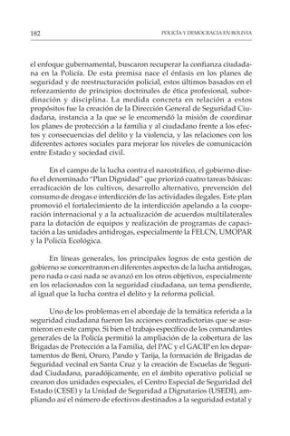 POLICÍA Y DEMOCRACIA EN BOLIVIA
182
el enfoque gubernamental, buscaron recuperar la confianza ciudada-
na en la Policía. De esta premisa nace el énfasis en los planes de
seguridad y de reestructuración policial, estos últimos basados en el
reforzamiento de principios doctrinales de ética profesional, subor-
dinación y disciplina. La medida concreta en relación a estos
propósitos fue la creación de la Dirección General de Seguridad Ciu-
dadana, instancia a la que se le encomendó la misión de coordinar
los planes de protección a la familia y al ciudadano frente a los efec-
tos y consecuencias del delito y la violencia, y las relaciones con los
diferentes actores sociales para mejorar los niveles de comunicación
entre Estado y sociedad civil.
En el campo de la lucha contra el narcotráfico, el gobierno dise-
ño el denominado “Plan Dignidad” que priorizó cuatro tareas básicas:
erradicación de los cultivos, desarrollo alternativo, prevención del
consumo de drogas e interdicción de las actividades ilegales. Este plan
promovió el fortalecimiento de la interdicción apelando a la coope-
ración internacional y a la actualización de acuerdos multilaterales
para la dotación de equipos y realización de programas de capaci-
tación a las unidades antidrogas, especialmente la FELCN, UMOPAR
y la Policía Ecológica.
En líneas generales, los principales logros de esta gestión de
gobierno se concentraron en diferentes aspectos de la lucha antidrogas,
pero nada o casi nada se avanzó en los otros objetivos, especialmente
en los relacionados con la seguridad ciudadana, un tema pendiente,
al igual que la lucha contra el delito y la reforma policial.
Uno de los problemas en el abordaje de la temática referida a la
seguridad ciudadana fueron las acciones contradictorias que se asu-
mieron en este campo. Si bien el trabajo específico de los comandantes
generales de la Policía permitió la ampliación de la cobertura de las
Brigadas de Protección a la Familia, del PAC y el GACIP en los depar-
tamentos de Beni, Oruro, Pando y Tarija, la formación de Brigadas de
Seguridad vecinal en Santa Cruz y la creación de Escuelas de Seguri-
dad Ciudadana, paradójicamente, en el ámbito operativo policial se
crearon dos unidades especiales, el Centro Especial de Seguridad del
Estado (CESE) y la Unidad de Seguridad a Dignatarios (USEDI), am-
pliando así el número de efectivos destinados a la seguridad estatal y
 