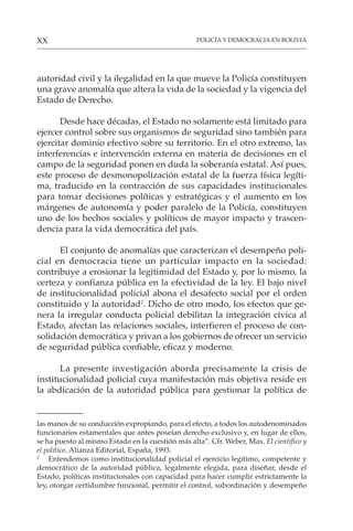 POLICÍA Y DEMOCRACIA EN BOLIVIA
XX
autoridad civil y la ilegalidad en la que mueve la Policía constituyen
una grave anomalía que altera la vida de la sociedad y la vigencia del
Estado de Derecho.
Desde hace décadas, el Estado no solamente está limitado para
ejercer control sobre sus organismos de seguridad sino también para
ejercitar dominio efectivo sobre su territorio. En el otro extremo, las
interferencias e intervención externa en materia de decisiones en el
campo de la seguridad ponen en duda la soberanía estatal. Así pues,
este proceso de desmonopolización estatal de la fuerza física legíti-
ma, traducido en la contracción de sus capacidades institucionales
para tomar decisiones políticas y estratégicas y el aumento en los
márgenes de autonomía y poder paralelo de la Policía, constituyen
uno de los hechos sociales y políticos de mayor impacto y trascen-
dencia para la vida democrática del país.
El conjunto de anomalías que caracterizan el desempeño poli-
cial en democracia tiene un particular impacto en la sociedad:
contribuye a erosionar la legitimidad del Estado y, por lo mismo, la
certeza y confianza pública en la efectividad de la ley. El bajo nivel
de institucionalidad policial abona el desafecto social por el orden
constituido y la autoridad2
. Dicho de otro modo, los efectos que ge-
nera la irregular conducta policial debilitan la integración cívica al
Estado, afectan las relaciones sociales, interfieren el proceso de con-
solidación democrática y privan a los gobiernos de ofrecer un servicio
de seguridad pública confiable, eficaz y moderno.
La presente investigación aborda precisamente la crisis de
institucionalidad policial cuya manifestación más objetiva reside en
la abdicación de la autoridad pública para gestionar la política de
las manos de su conducción expropiando, para el efecto, a todos los autodenominados
funcionarios estamentales que antes poseían derecho exclusivo y, en lugar de ellos,
se ha puesto al mismo Estado en la cuestión más alta”. Cfr. Weber, Max. El científico y
el político. Alianza Editorial, España, 1993.
2
Entendemos como institucionalidad policial el ejercicio legítimo, competente y
democrático de la autoridad pública, legalmente elegida, para diseñar, desde el
Estado, políticas institucionales con capacidad para hacer cumplir estrictamente la
ley, otorgar certidumbre funcional, permitir el control, subordinación y desempeño
 