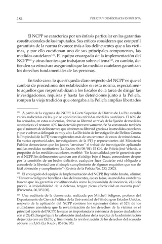 POLICÍA Y DEMOCRACIA EN BOLIVIA
184
El NCPP se caracteriza por un énfasis particular en las garantías
constitucionales de los imputados. Sus críticos consideran que este perfil
garantista de la norma favorece más a los delincuentes que a las vícti-
mas, y por ello cuestionan uno de sus principales componentes, las
medidas cautelares121
. El equipo encargado de la implementación del
NCPP122
y otras fuentes que trabajaron sobre el tema123
, en cambio, de-
fienden su estructura asegurando que las medidas cautelares garantizan
los derechos fundamentales de las personas.
En todo caso, lo que sí queda claro respecto del NCPP es que el
cambio de procedimientos establecidos en esta norma, especialmen-
te aquellos que responsabilizan a los fiscales de la tarea de dirigir las
investigaciones, requisas y hasta las detenciones junto a la Policía,
rompen la vieja tradición que otorgaba a la Policía amplias libertades
121
A partir de la vigencia del NCPP, la Corte Superior de Distrito de La Paz atendió
varias audiencias en las que se aplicaron las referidas medidas cautelares. El 60% de
los acusados, en estas audiencias, obtuvo su libertad a través de la fijación de medidas
sustitutivas; el restante 40% fue detenido preventivamente. Se ha constatado también
que el número de delincuentes que obtienen su libertad gracias a las medidas cautelares
y que vuelven a delinquir es muy alto. La División de Investigación de Delitos Contra
la Propiedad de la PTJ tiene registrados más de un centenar de casos de reincidencia.
En varias oportunidades, investigadores de la PTJ y representantes del Ministerio
Público denunciaron que los jueces “arruinan” el trabajo de investigación aplicando
mal las medidas sustitutivas (La Razón, 06/08/01). El Cnl. de Policía José Velarde, a
propósito de las medidas cautelares, escribió: “En la actualidad, por lo garantista que
es el NCPP, los delincuentes caminan con el código bajo el brazo, conocedores de que
por la comisión de un hecho delictivo, cualquier Juez Cautelar está obligado a
concederle la libertad con el simple cumplimiento de algunos requisitos que son de
fácil obtención y cumplimiento” (Revista de la Policía No. 230, 2002).
122
El encargado del equipo de Implementación del NCPP, Reynaldo Imaña, afirmó:
“El nuevo código no beneficia a los delincuentes, eso es falso, las medidas cautelares
buscan que las garantías constitucionales como la presunción de inocencia, el juicio
previo, la inviolabilidad de la defensa, tengan plena efectividad en nuestro país”
(Presencia, 06/05/00).
123
Una auditoria de la democracia, realizada por Mitchell Seligson, profesor del
Departamento de Ciencia Política de la Universidad de Pittsburg en Estados Unidos,
respecto de la aplicación del NCPP contiene los siguientes datos: el 52% de los
ciudadanos considera que la revalorización de los derechos de la víctima es el
principal aporte del NCPP; le sigue en importancia la existencia de jueces ciudadanos
con el 28,4%; luego figura la valoración ciudadana de la rapidez de la administración
de justicia con un 13,6%; y, finalmente, la revalorización de los derechos del acusado
obtiene un 3,6% (La Razón, 05/06/03).
 