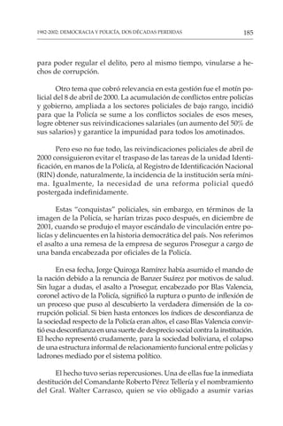 185
1982-2002: DEMOCRACIA Y POLICÍA, DOS DÉCADAS PERDIDAS
para poder regular el delito, pero al mismo tiempo, vinularse a he-
chos de corrupción.
Otro tema que cobró relevancia en esta gestión fue el motín po-
licial del 8 de abril de 2000. La acumulación de conflictos entre policías
y gobierno, ampliada a los sectores policiales de bajo rango, incidió
para que la Policía se sume a los conflictos sociales de esos meses,
logre obtener sus reivindicaciones salariales (un aumento del 50% de
sus salarios) y garantice la impunidad para todos los amotinados.
Pero eso no fue todo, las reivindicaciones policiales de abril de
2000 consiguieron evitar el traspaso de las tareas de la unidad Identi-
ficación, en manos de la Policía, al Registro de Identificación Nacional
(RIN) donde, naturalmente, la incidencia de la institución sería míni-
ma. Igualmente, la necesidad de una reforma policial quedó
postergada indefinidamente.
Estas “conquistas” policiales, sin embargo, en términos de la
imagen de la Policía, se harían trizas poco después, en diciembre de
2001, cuando se produjo el mayor escándalo de vinculación entre po-
licías y delincuentes en la historia democrática del país. Nos referimos
el asalto a una remesa de la empresa de seguros Prosegur a cargo de
una banda encabezada por oficiales de la Policía.
En esa fecha, Jorge Quiroga Ramírez había asumido el mando de
la nación debido a la renuncia de Banzer Suárez por motivos de salud.
Sin lugar a dudas, el asalto a Prosegur, encabezado por Blas Valencia,
coronel activo de la Policía, significó la ruptura o punto de inflexión de
un proceso que puso al descubierto la verdadera dimensión de la co-
rrupción policial. Si bien hasta entonces los índices de desconfianza de
la sociedad respecto de la Policía eran altos, el caso Blas Valencia convir-
tióesadesconfianzaenunasuertededespreciosocialcontralainstitución.
El hecho representó crudamente, para la sociedad boliviana, el colapso
de una estructura informal de relacionamiento funcional entre policías y
ladrones mediado por el sistema político.
El hecho tuvo serias repercusiones. Una de ellas fue la inmediata
destitución del Comandante Roberto Pérez Tellería y el nombramiento
del Gral. Walter Carrasco, quien se vio obligado a asumir varias
 