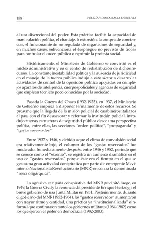 POLICÍA Y DEMOCRACIA EN BOLIVIA
188
al uso discrecional del poder. Esta práctica facilita la capacidad de
manipulación política, el chantaje, la extorsión, la compra de concien-
cias, el funcionamiento no regulado de organismos de seguridad y,
en muchos casos, subvenciona el despliegue no previsto de tropas
para controlar el orden público o reprimir la protesta social.
Históricamente, el Ministerio de Gobierno se convirtió en el
núcleo administrativo y en el centro de redistribución de dichos re-
cursos. La constante inestabilidad política y la ausencia de juridicidad
en el manejo de la fuerza pública indujo a este sector a desarrollar
actividades de control de la oposición política apoyadas en comple-
jos aparatos de inteligencia, cuerpos policiales y agencias de seguridad
que emplean técnicas poco conocidas por la sociedad.
Pasada la Guerra del Chaco (1932-1935), en 1937, el Ministerio
de Gobierno empieza a disponer formalmente de estos recursos. Se
presume que la llegada de la misión policial de carabineros italianos
al país, con el fin de asesorar y reformar la institución policial, intro-
dujo nuevas estructuras de seguridad pública desde una perspectiva
política, entre ellas, las secciones “orden político”, “propaganda” y
“gastos reservados”.
Entre 1937 y 1946, y debido a que el clima de convulsión social
era relativamente bajo, el volumen de los “gastos reservados” fue
moderado. Inmediatamente después, entre 1946 y 1952, periodo que
se conoce como el “sexenio”, se registra un aumento dramático en el
uso de “gastos reservados” porque éste era el tiempo en el que se
gesta una gran actividad conspirativa por parte del emergente Movi-
miento Nacionalista Revolucionario (MNR) en contra la denominada
“rosca oligárquica”.
La agresiva campaña conspirativa del MNR precipitó luego, en
1949, la Guerra Civil y la renuncia del presidente Enrique Hertzog y el
breve gobierno de una Junta Militar en 1951. Posteriormente, durante
el gobierno del MNR (1952-1964), los “gastos reservados” aumentaron
con mayor ritmo y cantidad, una práctica ya “institucionalizada” e in-
formal que continuaron tanto los gobiernos militares (1964-1982) como
los que ejercen el poder en democracia (1982-2003).
 
