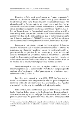 189
1982-2002: DEMOCRACIA Y POLICÍA, DOS DÉCADAS PERDIDAS
127
Cfr. Laserna. Roberto y Villarroel, Miguel. Informe preliminar, 29 años de conflictos
en Bolivia. Centro de Estudios de la Realidad Económica y Social, Cochabamba, agosto
de 1999.
Conviene señalar aquí, que el uso de los “gastos reservados”,
tanto en las dictaduras como en la democracia, y especialmente en
los últimos 20 años, tiene directa relación con el conflicto social y la
violencia política. Es más, uno de los rasgos que caracterizan las re-
cientes dos décadas de democracia es precisamente la primacía de la
violencia sobre una aparente estabilidad económica y política. Las ci-
fras así lo confirman: la frecuencia de conflictos sociales ocurridos
entre 1970 y 1982, y entre 1982 y el año 2003, nos señalan que el ciclo
democrático fue mucho más conflictivo que el ciclo militar; durante
este último, se produjeron 2.793 (46,2%) eventos conflictivos, mientras
que en democracia, hasta el gobierno de Banzer, fueron 4.854 (63,6%)127
.
Estos datos, ciertamente, pueden explicarse a partir de las con-
diciones políticas en que se desenvuelve la democracia —libertad de
expresión, movilización y protesta—, pero no existe explicación al-
guna desde la perspectiva de los resultados y consecuencias del
ejercicio de la represión y violencia ejercidas en contra de la protesta
social. En democracia, insistimos, el número de muertos y heridos en
enfrentamientos entre las fuerzas del orden y los movimientos socia-
les ha sido hasta hoy superior al producido por la dictadura.
Desde esta óptica, claro está, se explica también la cada vez
mayor asignación de la denominada “Partida 263” del presupuesto
nacional a los “gastos reservados” para uso de las principales repar-
ticiones estatales (Cuadro 3).
Las cifras son elocuentes: entre 1990 y 2003, los “gastos reser-
vados” se incrementan en 400 por ciento, un dato que valida grande-
mente lo señalado anteriormente: más democracia, más “gastos
reservados” con fines de frenar el clima de violencia social.
Pero además, se ha demostrado que, en democracia, el destino
final e ilegal de dichos gastos se ha desdoblado en dos usos: el desti-
nado a asuntos de seguridad y el pago de sobresueldos a funcionarios
públicos jerárquicos. No queda claro hasta hoy, por la confidencialidad
 
