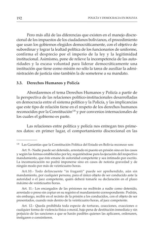 POLICÍA Y DEMOCRACIA EN BOLIVIA
192
128
Las Garantías que la Constitución Política del Estado en Bolivia reconoce son:
Art. 9.- Nadie puede ser detenido, arrestado ni puesto en prisión sino en los casos
y según las formas establecidas por ley, requiriéndose para la ejecución del respectivo
mandamiento, que éste emane de autoridad competente y sea intimado por escrito.
La incomunicación no podrá imponerse sino en casos de notoria gravedad y de
ningún modo por más de veinticuatro horas.
Art.10.- Todo delincuente “in fraganti” puede ser aprehendido, aún sin
mandamiento, por cualquier persona, para el único objeto de ser conducido ante la
autoridad o el juez competente, quién deberá tomarle su declaración en el plazo
máximo de veinticuatro horas.
Art. 11.- Los encargados de las prisiones no recibirán a nadie como detenido,
arrestado o preso sin copiar en su registro el mandamiento correspondiente. Podrán,
sin embargo, recibir en el recinto de la prisión a los conducidos, con el objeto de ser
presentados, cuando más dentro de la veinticuatro horas, al juez competente.
Art. 12.- Queda prohibida toda especie de torturas, coacciones, exacciones o
cualquier forma de violencia física o moral, bajo pena de destitución inmediata y sin
perjuicio de las sanciones a que se harán pasibles quienes las aplicaren, ordenaren,
instigaren o consintieren.
Pero más allá de las diferencias que existen en el manejo discre-
cional de los impuestos de los ciudadanos bolivianos, el procedimiento
que usan los gobiernos elegidos democráticamente, con el objetivo de
subordinar y lograr la lealtad política de los funcionarios de uniforme,
confirma el desprecio por el imperio de la ley y la legitimidad
institucional. Asimismo, pone de relieve la incompetencia de las auto-
ridades y la escasa voluntad para liderar democráticamente una
institución que tiene como misión no sólo la tarea de auxiliar la admi-
nistración de justicia sino también la de someterse a su mandato.
3.3. Derechos Humanos y Policía
Abordaremos el tema Derechos Humanos y Policía a partir de
la perspectiva de las relaciones político-institucionales desarrolladas
en democracia entre el sistema político y la Policía, y las implicancias
que este tipo de relación tiene en el respeto de los derechos humanos
reconocidos por la Constitución128
y por convenios internacionales de
los cuales el gobierno es parte.
Las relaciones entre política y policía nos entregan tres prime-
ros datos: en primer lugar, el comportamiento discrecional en las
 